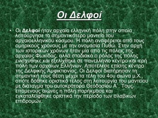 Οι Γελφοί
• Οη Δελθοί ήηαλ αξραία ειιεληθή πόιε ζηελ νπνία
ιεηηνύξγεζε ην ζεκαληηθόηεξν καληείν ηνπ
αξραηνειιεληθνύ θόζκνπ. Η πόιε αλαθέξεηαη από ηνπο
νκεξηθνύο ρξόλνπο κε ηελ νλνκαζία Ππζώ. ΢ηελ αξρή
ησλ ηζηνξηθώλ ρξόλσλ ήηαλ κία από ηηο πόιεηο ηεο
αξραίαο Φσθίδαο, αιιά ζηαδηαθά ν ξόινο ηεο πόιεο
εληζρύζεθε θαη εμειίρζεθε ζε παλειιήλην θέληξν θαη ηεξή
πόιε ησλ αξραίσλ Διιήλσλ. Απνηέιεζε επίζεο θέληξν
ηεο Γειθηθήο Ακθηθηηνλίαο. Οη Γειθνί δηαηήξεζαλ ηε
ζεκαληηθή ηνπο ζέζε κέρξη ηα ηέιε ηνπ 4νπ αηώλα κ.Υ.,
νπόηε δόζεθε νξηζηηθό ηέινο ζηε ιεηηνπξγία ηνπ καληείνπ
κε δηάηαγκα ηνπ απηνθξάηνξα Θενδνζίνπ Α΄. Σνπο
επόκελνπο αηώλεο ε πόιε παξήθκαζε θαη
εγθαηαιείθζεθε νξηζηηθά ηελ πεξίνδν ησλ ζιαβηθώλ
επηδξνκώλ.
 