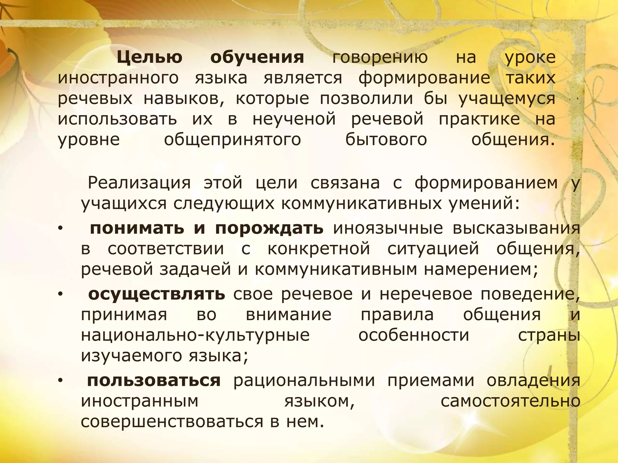 Целью обучения говорению на уроке
иностранного языка является формирование таких
речевых навыков, которые позволили бы учащемуся
использовать их в неученой речевой практике на
уровне общепринятого бытового общения.
Реализация этой цели связана с формированием у
учащихся следующих коммуникативных умений:
• понимать и порождать иноязычные высказывания
в соответствии с конкретной ситуацией общения,
речевой задачей и коммуникативным намерением;
• осуществлять свое речевое и неречевое поведение,
принимая во внимание правила общения и
национально-культурные особенности страны
изучаемого языка;
• пользоваться рациональными приемами овладения
иностранным языком, самостоятельно
совершенствоваться в нем.
 