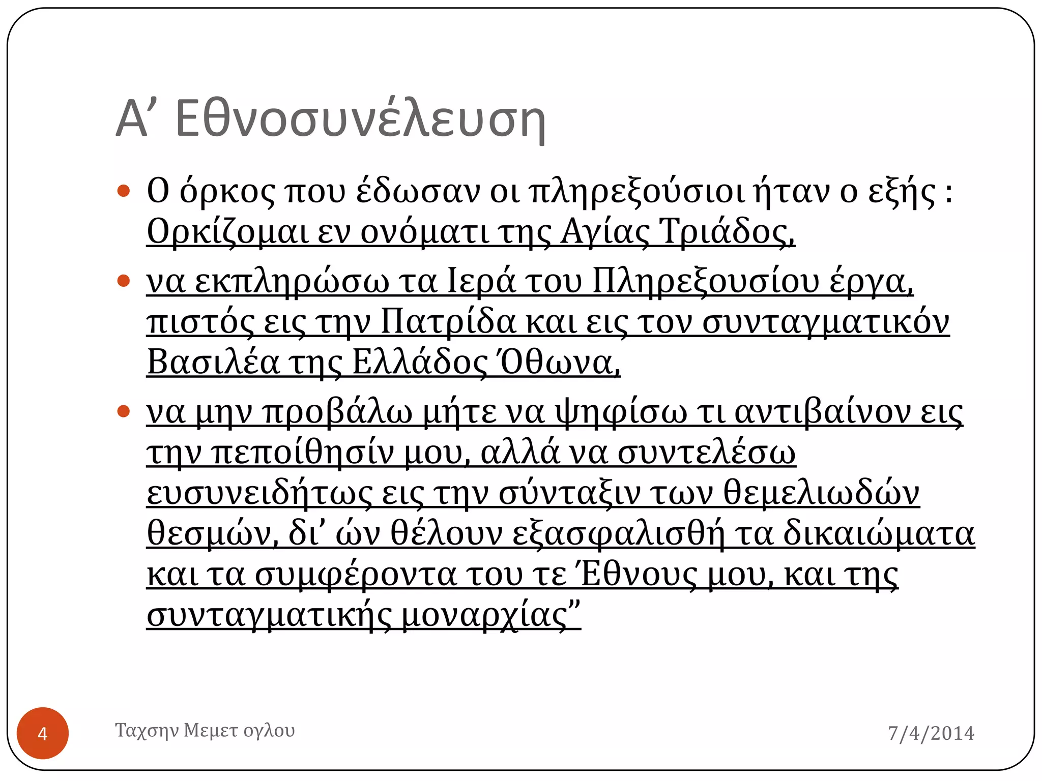 Α’ Εθνοςυνέλευςη
7/4/2014Σαχςην Μεμετ ογλου4
 Ο όρκοσ που ϋδωςαν οι πληρεξούςιοι όταν ο εξόσ :
Ορκύζομαι εν ονόματι τησ Αγύασ Σριϊδοσ,
 να εκπληρώςω τα Ιερϊ του Πληρεξουςύου ϋργα,
πιςτόσ εισ την Πατρύδα και εισ τον ςυνταγματικόν
Βαςιλϋα τησ Ελλϊδοσ Όθωνα,
 να μην προβϊλω μότε να ψηφύςω τι αντιβαύνον εισ
την πεπούθηςύν μου, αλλϊ να ςυντελϋςω
ευςυνειδότωσ εισ την ςύνταξιν των θεμελιωδών
θεςμών, δι’ ών θϋλουν εξαςφαλιςθό τα δικαιώματα
και τα ςυμφϋροντα του τε Έθνουσ μου, και τησ
ςυνταγματικόσ μοναρχύασ”
 
