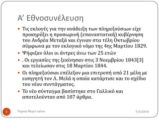 Α’ Εθνοςυνέλευςη
7/4/2014Σαχςην Μεμετ ογλου3
 Σισ εκλογϋσ για την ανϊδειξη των πληρεξούςιων εύχε
προκηρύξει η προςωρινό (επαναςτατικό) κυβϋρνηςη
του Ανδρϋα Μεταξϊ και ϋγιναν ςτα τϋλη Οκτωβρύου
ςύμφωνα με τον εκλογικό νόμο τησ 4ησ Μαρτύου 1829.
 Ψόφιζαν όλοι οι ϊντρεσ ϊνω των 25 ετών
 . Οι εργαςύεσ τησ ξεκύνηςαν ςτισ 3 Νοεμβρύου 1843[3]
και τελεύωςαν ςτισ 18 Μαρτύου 1844.
 Οι πληρεξούςιοι επϋλεξαν μια επιτροπό από 21 μϋλη με
ειςηγητό τον Λ. Μελϊ η οπούα κατϊρτιςε και το ςχϋδιο
του νϋου ςυντϊγματοσ.
 Σο νϋο ςύνταγμα βαςύςτηκε ςτο Γαλλικό και
αποτελούνταν από 107 ϊρθρα.
 