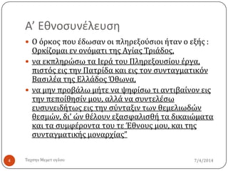 Α’ Εθνοςυνέλευςη
7/4/2014Σαχςην Μεμετ ογλου4
 Ο όρκοσ που ϋδωςαν οι πληρεξούςιοι όταν ο εξόσ :
Ορκύζομαι εν ονόματι τησ Αγύασ Σριϊδοσ,
 να εκπληρώςω τα Ιερϊ του Πληρεξουςύου ϋργα,
πιςτόσ εισ την Πατρύδα και εισ τον ςυνταγματικόν
Βαςιλϋα τησ Ελλϊδοσ Όθωνα,
 να μην προβϊλω μότε να ψηφύςω τι αντιβαύνον εισ
την πεπούθηςύν μου, αλλϊ να ςυντελϋςω
ευςυνειδότωσ εισ την ςύνταξιν των θεμελιωδών
θεςμών, δι’ ών θϋλουν εξαςφαλιςθό τα δικαιώματα
και τα ςυμφϋροντα του τε Έθνουσ μου, και τησ
ςυνταγματικόσ μοναρχύασ”
 