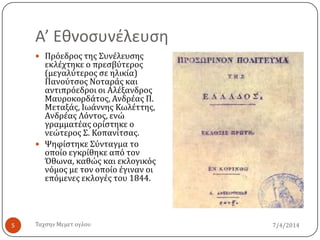 Α’ Εθνοςυνέλευςη
7/4/2014Σαχςην Μεμετ ογλου5
 Πρόεδροσ τησ ΢υνϋλευςησ
εκλϋχτηκε ο πρεςβύτεροσ
(μεγαλύτεροσ ςε ηλικύα)
Πανούτςοσ Νοταρϊσ και
αντιπρόεδροι οι Αλϋξανδροσ
Μαυροκορδϊτοσ, Ανδρϋασ Π.
Μεταξϊσ, Ιωϊννησ Κωλϋττησ,
Ανδρϋασ Λόντοσ, ενώ
γραμματϋασ ορύςτηκε ο
νεώτεροσ ΢. Κοπανύτςασ.
 Ψηφύςτηκε ΢ύνταγμα το
οπούο εγκρύθηκε από τον
Όθωνα, καθώσ και εκλογικόσ
νόμοσ με τον οπούο ϋγιναν οι
επόμενεσ εκλογϋσ του 1844.
 