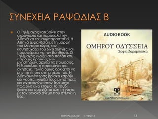  Ο Τηλέμαχος κατεβαίνει στην
ακρογιαλιά και παρακαλεί την
Αθηνά να του συμπαρασταθεί. Η
Αθηνά εμφανίζεται με τη μορφή
του Μέντορα τώρα, τον
καθησυχάζει, του δίνει οδηγίες και
προσφέρεται να τον βοηθήσει. Ο
Τηλέμαχος γυρίζει στο παλάτι και,
παρά τις ειρωνείες των
μνηστήρων, αρχίζει τις ετοιμασίες.
Η Ευρύκλεια, η παραμάνα του,
ανησυχεί, τελικά όμως ορκίζεται να
μην πει τίποτα στη μητέρα του. Η
Αθηνά/Μέντορας βρίσκει καράβι
και ναύτες, κοιμίζει τους μνηστήρες
και ανακοινώνει στον Τηλέμαχο
πως όλα είναι έτοιμα. Το ταξίδι
ξεκινά και συνεχίζεται όλη τη νύχτα
με τον ευνοϊκό άνεμο που στέλνει η
θεά.
17/3/2014ΕΜΡΕ ΡΙΖΑ ΟΓΛΟΥ 13
 