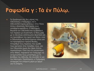  Το ξημέρωμα της 3ης μέρας της
Οδύσσειας ο Τηλέμαχος και η
Αθηνά/Μέντορας φτάνουν στην Πύλο
όπου ο βασιλιάς Νέστορας τους
υποδέχεται φιλόξενα. Ο Νέστορας
θυμάται τον Οδυσσέα και τα βάσανα
των Αχαιών με συγκίνηση. Ο ίδιος μαζί
με το Μενέλαο απέπλευσαν βιαστικά για
να προλάβουν την οργή των θεών, ενώ
ο Οδυσσέας και άλλοι έμειναν πίσω για
να προσφέρουν πρώτα θυσίες.
Απαριθμεί τους Αχαιούς που έμαθε
πως έφτασαν στις πατρίδες τους, για
τον Οδυσσέα όμως δεν ξέρει τίποτα
περισσότερο. Όσο για την κατάσταση
στην Ιθάκη, παρακινεί τον Τηλέμαχο να
αντιμετωπίσει τους μνηστήρες με τη
βοήθεια της Αθηνάς. Με συνοδό το γιο
του Νέστορα, Πεισίστρατο, ο Τηλέμαχος
αναχωρεί την επόμενη μέρα με άρμα
για τη Σπάρτη.
17/3/2014ΕΜΡΕ ΡΙΖΑ ΟΓΛΟΥ 14
 
