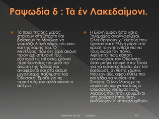  Το πρωί της 5ης μέρας
φτάνουν στη Σπάρτη και
βρίσκουν το Μενέλαο να
γιορτάζει διπλό γάμο, του γιου
και της κόρης του. Ο
Μενέλαος, που δεν ξέρει ακόμη
ποιον έχει απέναντί του,
εξιστορεί τις επί οκτώ χρόνια
περιπλανήσεις του μετά την
άλωση της Τροίας και
αναφέρεται και στα ακόμη
μεγαλύτερα παθήματα του
Οδυσσέα. Έμαθε για τις
περιπέτειές του αλλά αγνοεί τι
απέγινε.
 Η Ελένη εμφανίζεται και ο
Τηλέμαχος αναγνωρίζεται.
Όλοι θρηνούν γι΄ αυτούς που
έχασαν και η Ελένη ρίχνει στο
κρασί το «νηπενθές» για να
τους διώξει τον πόνο.
Αφηγείται πώς κάποτε
αναγνώρισε τον Οδυσσέα,
όταν μπήκε κρυφά στην Τροία
για να κατασκοπεύσει. Δεν τον
κατέδωσε, αντίθετα χάρηκε
που τον είδε, αφού ήθελε πια
και η ίδια να γυρίσει στη
Σπάρτη. Ο Μενέλαος με τη
σειρά του αφηγείται πώς ο
Οδυσσέας γλύτωσε τους
Αχαιούς που ήταν κρυμμένοι
στο Δούρειο Ίππο, όταν
κινδύνεψαν ν΄ αποκαλυφθούν.
17/3/2014ΕΜΡΕ ΡΙΖΑ ΟΓΛΟΥ 15
 