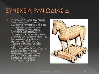  Την επόμενη μέρα, την 6η της
Οδύσσειας, ο Τηλέμαχος
ρωτάει για τον πατέρα του και
περιγράφει την κατάσταση
στην Ιθάκη. Ο Μενέλαος
εύχεται το θάνατο των
μνηστήρων και αφηγείται τον
αποκλεισμό του στην Αίγυπτο.
Εκεί δάμασε το φοβερό
γέροντα της θάλασσας
Πρωτέα κι εκείνος, μεταξύ
άλλων, του είπε πως ο
Οδυσσέας είναι ζωντανός και
βρίσκεται στο νησί της
Καλυψώς, ποθώντας να
γυρίσει πίσω στην Ιθάκη.
Ύστερα ο Τηλέμαχος
επιστρέφει στην Πύλο.
17/3/2014ΕΜΡΕ ΡΙΖΑ ΟΓΛΟΥ 16
 