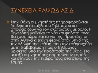  Στην Ιθάκη οι μνηστήρες πληροφορούνται
έκπληκτοι το ταξίδι του Τηλέμαχου και
αποφασίζουν να τον σκοτώσουν με δόλο. Η
Πηνελόπη μαθαίνει τα νέα και φοβάται πως
θα χάσει τώρα και το γιο της. Προσεύχεται
στην Αθηνά κι εκείνη φέρνει στον ύπνο της
την αδελφή της Ιφθίμη, που την καθησυχάζει
με τη διαβεβαίωση πως ο Τηλέμαχος
βρίσκεται υπό την προστασία της θεάς. Στο
μεταξύ οι μνηστήρες αρματώνουν καράβι
και στήνουν την ενέδρα τους στα στενά της
Σάμης.
17/3/2014 17ΕΜΡΕ ΡΙΖΑ ΟΓΛΟΥ
 
