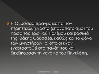  Η Οδύσσεια πραγματεύεται τον
περιπετειώδη νόστο (επαναπατρισμό) του
ήρωα του Τρωικού Πολέμου και βασιλιά
της Ιθάκης Οδυσσέα, καθώς και το φόνο
των μνηστήρων, οι οποίοι είχαν
εγκατασταθεί στο παλάτι του και
διεκδικούσαν τη γυναίκα του Πηνελόπη.
17/3/2014 3ΕΜΡΕ ΡΙΖΑ ΟΓΛΟΥ
 