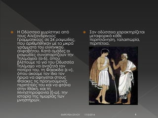  Η Οδύσσεια χωρίστηκε από
τους Αλεξανδρινούς
Γραμματικούς σε 24 ραψωδίες,
που αριθμήθηκαν με τα μικρά
γράμματα του ελληνικού
αλφαβήτου. Κατά ομάδες οι
ραψωδίες συναπαρτίζουν την
Τηλεμάχεια (α-δ), όπου
βλέπουμε το γιο του Οδυσσέα
Τηλέμαχο να αναζητά τον
πατέρα του, τη Φαιακίδα (ε-ν),
όπου ακούμε τον ίδιο τον
ήρωα να αφηγείται στους
Φαίακες τις προηγούμενες
περιπέτειές του και να φτάνει
στην Ιθάκη, και τη
Μνηστηροφονία (ξ-ω), την
ιστορία της τιμωρίας των
μνηστήρων.
 Σαν οδύσσεια χαρακτηρίζεται
μεταφορικά κάθε
περιπλάνηση, ταλαιπωρία,
περιπέτεια.
17/3/2014ΕΜΡΕ ΡΙΖΑ ΟΓΛΟΥ 4
 