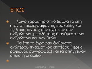  Κοινό χαρακτηριστικό δε όλα τα έπη
ήταν ότι περιέγραφαν τις δυσκολίες και
τις διακυμάνσεις των σχέσεων των
ανθρώπων ,μεταξύ τους ή ανάμεσα των
ανθρώπων και των θεών.
 Τα έπη τα έγραφαν άνθρωποι
ανώτερου πνευματικού επιπέδου ( ιερείς,
ραψωδοί, συγγραφείς) και τα απήγγειλαν
οι ίδιοι ή οι αοιδοί.

17/3/2014 6ΕΜΡΕ ΡΙΖΑ ΟΓΛΟΥ
 