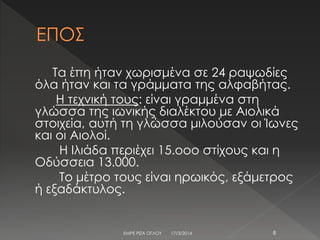 Τα έπη ήταν χωρισμένα σε 24 ραψωδίες
όλα ήταν και τα γράμματα της αλφαβήτας.
Η τεχνική τους: είναι γραμμένα στη
γλώσσα της ιωνικής διαλέκτου με Αιολικά
στοιχεία, αυτή τη γλώσσα μιλούσαν οι Ίωνες
και οι Αιολοί.
Η Ιλιάδα περιέχει 15.οοο στίχους και η
Οδύσσεια 13.000.
Το μέτρο τους είναι ηρωικός, εξάμετρος
ή εξαδάκτυλος.
17/3/2014 8ΕΜΡΕ ΡΙΖΑ ΟΓΛΟΥ
 