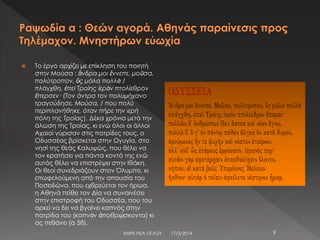  Το έργο αρχίζει με επίκληση του ποιητή
στην Μούσα : ἄνδρα μοι ἔννεπε, μοῦσα,
πολύτροπον, ὃς μάλα πολλὰ /
πλάγχθη, ἐπεὶ Τροίης ἱερὸν πτολίεθρον
ἔπερσεν· (Τον άντρα τον πολυμήχανο
τραγούδησε, Μούσα, / που πολύ
περιπλανήθηκε, όταν πήρε την ιερή
πόλη της Τροίας). Δέκα χρόνια μετά την
άλωση της Τροίας, κι ενώ όλοι οι άλλοι
Αχαιοί γύρισαν στις πατρίδες τους, ο
Οδυσσέας βρίσκεται στην Ωγυγία, στο
νησί της θεάς Καλυψώς, που θέλει να
τον κρατήσει για πάντα κοντά της ενώ
αυτός θέλει να επιστρέψει στην Ιθάκη.
Οι θεοί συνεδριάζουν στον Όλυμπο, κι
επωφελούμενη από την απουσία του
Ποσειδώνα, που εχθρεύεται τον ήρωα,
η Αθηνά πείθει τον Δία να συναινέσει
στην επιστροφή του Οδυσσέα, που του
αρκεί να δει να βγαίνει καπνός στην
πατρίδα του (καπνὸν ἀποθρῴσκοντα) κι
ας πεθάνει (α 58).
17/3/2014ΕΜΡΕ ΡΙΖΑ ΟΓΛΟΥ 9
 