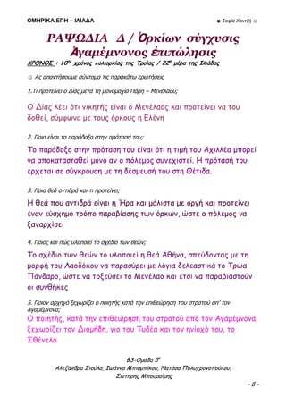 ΟΜΗΡΙΚΑ ΕΠΗ – ΙΛΙΑΔΑ ☻ Σοφία Χαντζή ☺
Β3-Ομάδα 5η
Αλεξάνδρα Σιούλα, Ιωάννα Μπισμπίκου, Νατάσα Πολυχρονοπούλου,
Σωτήρης Μπουραϊμης
- 8 -
ΡΑΨΩΔΙΑ Δ / Ὁρκίων σύγχυσις
Ἀγαμέμνονος ἐπιπώλησις
ΧΡΟΝΟΣ : 10ος
χρόνος πολιορκίας της Τροίας / 22η
μέρα της Ιλιάδας
☺ Ας απαντήσουμε σύντομα τις παρακάτω ερωτήσεις
1.Τι προτείνει ο Δίας μετά τη μονομαχία Πάρη – Μενέλαου;
Ο Δίας λέει ότι νικητής είναι ο Μενέλαος και προτείνει να του
δοθεί, σύμφωνα με τους όρκους η Ελένη
2. Ποιο είναι το παράδοξο στην πρότασή του;
Το παράδοξο στην πρόταση του είναι ότι η τιμή του Αχιλλέα μπορεί
να αποκατασταθεί μόνο αν ο πόλεμος συνεχιστεί. Η πρότασή του
έρχεται σε σύγκρουση με τη δέσμευσή του στη Θέτιδα.
3. Ποια θεά αντιδρά και τι προτείνει;
Η θεά που αντιδρά είναι η Ήρα και μάλιστα με οργή και προτείνει
έναν εύσχημο τρόπο παραβίασης των όρκων, ώστε ο πόλεμος να
ξαναρχίσει
4. Ποιος και πώς υλοποιεί το σχέδιο των θεών;
Το σχέδιο των θεών το υλοποιεί η θεά Αθήνα, σπεύδοντας με τη
μορφή του Λαοδόκου να παρασύρει με λόγια δελεαστικά το Τρώα
Πάνδαρο, ώστε να τοξεύσει το Μενέλαο και έτσι να παραβιαστούν
οι συνθήκες
5. Ποιον αρχηγό ξεχωρίζει ο ποιητής κατά την επιθεώρηση του στρατού απ’ τον
Αγαμέμνονα;
Ο ποιητής, κατά την επιθεώρηση του στρατού από τον Αγαμέμνονα,
ξεχωρίζει τον Διομήδη, γιο του Τυδέα και τον ηνίοχό του, το
Σθένελο
 