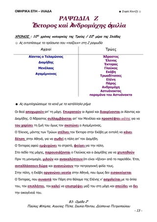 ΟΜΗΡΙΚΑ ΕΠΗ – ΙΛΙΑΔΑ ☻ Σοφία Χαντζή ☺
Β3- Ομάδα 2η
Παύλος Μπίμπα, Άγγελος Πέπα, Ιουλία Ράντου, Δέσποινα Πετροπούλου
- 13 -
ΡΑΨΩΔΙΑ Ζ
Ἕκτορος καί Ἀνδρομάχης ὁμιλία
ΧΡΟΝΟΣ : 10ος
χρόνος πολιορκίας της Τροίας / 22η
μέρα της Ιλιάδας
☺ Ας εντοπίσουμε τα πρόσωπα που «παίζουν» στη Ζ ραψωδία
Αχαιοί Τρώες
Αίαντας ο Τελαμώνιος
Διομήδης
Μενέλαος
Αγαμέμνονας
Άδραστος
Έλενος
Έκτορας
Γλαύκος
Εκάβη
Τρωαδίτισσες
Ελένη
Πάρης
Ανδρομάχη
Αστυάνακτας
παραμάνα του Αστυάνακτα
☻ Ας συμπληρώσουμε τα κενά με το κατάλληλο ρήμα
Οι θεοί αποχωρούν απ’ τη μάχη. Επικρατούν οι Αχαιοί και διακρίνονται οι Αίαντας και
Διομήδης. Ο Άδραστος συλλαμβάνεται απ’ τον Μενέλαο και προσπέφτει ικέτης για να
του χαρίσει τη ζωή του όμως τον σκοτώνει ο Αγαμέμνονας.
Ο Έλενος, μάντης των Τρώων στέλνει τον Έκτορα στην Εκάβη με εντολή να κάνει
δέηση στην Αθηνά, για να σωθεί η πόλη απ’ τον Διομήδη.
Ο Έκτορας αφού εμψυχώνει το στρατό, φεύγει για την πόλη.
Στο πεδίο της μάχης, παρουσιάζονται ο Γλαύκος και ο Διομήδης για να χτυπηθούν
Πριν τη μονομαχία, μιλούν και ανακαλύπτουν ότι είναι «ξένοι» από το παρελθόν. Έτσι,
ανταλλάσσουν δώρα και ανανεώνουν την πατρογονική φιλία τους.
Στην πόλη, η Εκάβη οργανώνει ικεσία στην Αθηνά, που όμως δεν εισακούγεται
Ο Έκτορας, που συναντά τον Πάρη στο θάλαμο της Ελένης ν’ ασχολείται με τα όπλα
του, τον επιπλήττει, τον καλεί να επιστρέψει μαζί του στη μάχη και σπεύδει να δει
την οικογένειά του.
 