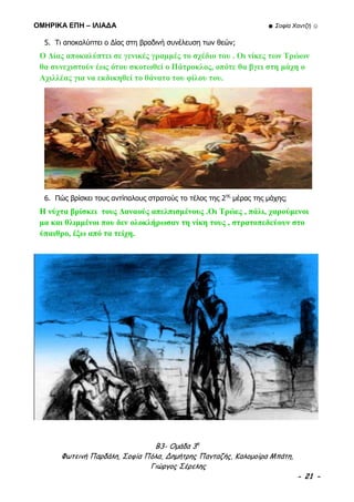 ΟΜΗΡΙΚΑ ΕΠΗ – ΙΛΙΑΔΑ ☻ Σοφία Χαντζή ☺
Β3- Ομάδα 3η
Φωτεινή Παρδάλη, Σοφία Πόλα, Δημήτρης Πανταζής, Καλομοίρα Μπάτη,
Γιώργος Σέρελης
- 21 -
5. Τι αποκαλύπτει ο Δίας στη βραδινή συνέλευση των θεών;
Ο Δίας αποκαλύπτει σε γενικές γραμμές το σχέδιο του . Οι νίκες των Τρώων
θα συνεχιστούν έως ότου σκοτωθεί ο Πάτροκλος, οπότε θα βγει στη μάχη ο
Αχιλλέας για να εκδικηθεί το θάνατο του φίλου του.
6. Πώς βρίσκει τους αντίπαλους στρατούς το τέλος της 2ης
μέρας της μάχης;
Η νύχτα βρίσκει τους Δαναούς απελπισμένους .Οι Τρώες , πάλι, χαρούμενοι
μα και θλιμμένοι που δεν ολοκλήρωσαν τη νίκη τους , στρατοπεδεύουν στο
ύπαιθρο, έξω από τα τείχη.
 