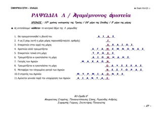 ΟΜΗΡΙΚΑ ΕΠΗ – ΙΛΙΑΔΑ ☻ Σοφία Χαντζή ☺
B3-Ομάδα 6η
Μουρούτσος Σταμάτης, Παναγιωτόπουλος Σάκης, Ρεμούνδος Ανδρέας,
Σιαραμπής Γιώργος, Σκεπετάρης Παναγιώτης
- 27 -
ΡΑΨΩΔΙΑ Λ / Ἀγαμέμνονος ἀριστεία
ΧΡΟΝΟΣ : 10ος
χρόνος πολιορκίας της Τροίας / 26η
μέρα της Ιλιάδας / 3η
μέρα της μάχης
☻ Ας εντοπίσουμε -κάθετα- το κεντρικό θέμα της Λ ραψωδίας
1. Θα πραγματοποιηθεί η βουλή του _Δ_ _Ι_ _Α_ _Σ_
2. Λ ως Σ ραψ.:αυτή η μέρα μάχης παρουσιάζεται(ελλ. αριθμός) _Γ_
3. Επικρατούν στην αρχή της μάχης _Α_ _Χ_ _Α_ _Ι_ _Ο_ _Ι_
4. Αριστεύει αλλά τραυματίζεται _Α_ _Γ_ _Α_ _Μ_ _Ε_ _Μ_ _Ν_ _Ο_ _Ν_ _Α_ _Σ_
5. Επικρατούν τελικά στη μάχη _Τ_ _Ρ_ _Ω_ _Ε_ _Σ_
6. Τραυματίζεται κι εγκαταλείπει τη μάχη _Δ_ _Ι_ _Ο_ _Μ_ _Η_ _Δ_ _Η_ _Σ_
7. Γιατρός των Αχαιών _Μ_ _Α_ _Χ_ _Α_ _Ω_ _Ν_
8. Τραυματίζεται κι εγκαταλείπει τη μάχη _Ο_ _Δ_ _Υ_ _Σ_ _Σ_ _Ε_ _Α_ _Σ_
9. Μεταφέρει τον πληγωμένο γιατρό των Αχαιών _Ν_ _Ε_ _Σ_ _Τ_ _Ο_ _Ρ_ _Α_ _Σ_
10.Ο στρατός του Αχιλλέα _Μ_ _Υ_ _Ρ_ _Μ_ _Ι_ _Δ_ _Ο_ _Ν_ _Ε_ _Σ_
11.Αμύνεται γενναία παρά την υποχώρηση των Αχαιών _Α_ _Ι_ _Α_ _Ν_ _Τ_ _Α_ _Σ_
 