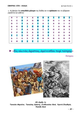 ΟΜΗΡΙΚΑ ΕΠΗ – ΙΛΙΑΔΑ ☻ Σοφία Χαντζή ☺
B4-Ομάδα 1η
Τασιούλα Μαριλένα, Τασιούλας Χρήστος, Σταθοπούλου Φανή, Υφαντή Ελευθερία,
Ψαλλίδη Φανή
- 30 -
☺ Ας βρούμε ένα σπουδαίο μήνυμα της Ιλιάδας και το πρόσωπο που το εξέφρασε
(οριζόντια και κάθετα)
Ο Τ Ε Υ Δ Α Π Α Τ Ρ Η Σ
Λ Ε Κ Ρ Ο Μ Τ Ρ Ο Ι Α Θ
Ο Υ Τ Δ Λ Υ Α Ι Α Π Ι Ε
Δ Κ Ο Ι Ω Ν Ο Σ Τ Α Μ Ο
Υ Τ Ρ Α Ν Ε Σ Τ Ο Ρ Α Σ
Σ Ρ Α Σ Α Σ Ι Ο Σ Η Χ Α
Ε Ι Σ Η Σ Θ Χ Σ Ι Σ Α Ν
Α Ι Α Σ Π Α Θ Η Ν Α Ω Ρ
Σ Ψ Π Ε Ρ Ι Ρ Ι Δ Α Ν Ο
► «Εἷς οἰωνὸς ἄριστος, ἀμύνεσθαι περὶ πάτρης»
Έκτορας
 