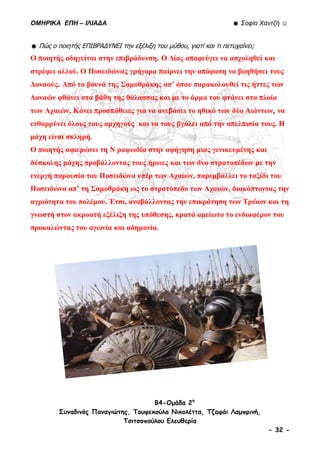 ΟΜΗΡΙΚΑ ΕΠΗ – ΙΛΙΑΔΑ ☻ Σοφία Χαντζή ☺
B4-Ομάδα 2η
Συναδινός Παναγιώτης, Τουφεκούλα Νικολέττα, Τζαφάι Λαμπρινή,
Τσιτσοπούλου Ελευθερία
- 32 -
☻ Πώς ο ποιητής ΕΠΙΒΡΑΔYΝΕΙ την εξέλιξη του μύθου, γιατί και τι πετυχαίνει;
Ο ποιητής οδηγείται στην επιβράδυνση. Ο Δίας αποφεύγει να ασχοληθεί και
στρέφει αλλού. Ο Ποσειδώνας γρήγορα παίρνει την απόφαση να βοηθήσει τους
Δαναούς. Από τα βουνά της Σαμοθράκης απ’ όπου παρακολουθεί τις ήττες των
Δαναών φθάνει στα βάθη της θάλασσας και με το άρμα του φτάνει στα πλοία
των Αχαιών. Κάνει προσπάθειες για να ανεβάσει το ηθικό των δύο Αιάντων, να
ενθαρρύνει όλους τους αρχηγούς και να τους βγάλει από την απελπισία τους. Η
μάχη είναι σκληρή.
Ο ποιητής αφιερώνει τη Ν ραψωδία στην αφήγηση μιας γενικευμένης και
δύσκολης μάχης προβάλλοντας τους ήρωες και των δυο στρατοπέδων με την
ενεργή παρουσία του Ποσειδώνα υπέρ των Αχαιών, παρεμβάλλει το ταξίδι του
Ποσειδώνα απ’ τη Σαμοθράκη ως το στρατόπεδο των Αχαιών, διακόπτοντας την
αγριότητα του πολέμου. Έτσι, αναβάλλοντας την επικράτηση των Τρώων και τη
γνωστή στον ακροατή εξέλιξη της υπόθεσης, κρατά αμείωτο το ενδιαφέρον του
προκαλώντας του αγωνία και αδημονία.
 