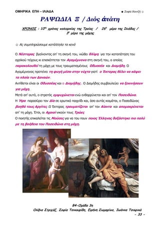 ΟΜΗΡΙΚΑ ΕΠΗ – ΙΛΙΑΔΑ ☻ Σοφία Χαντζή ☺
B4-Ομάδα 3η
Ολίβια Στριχάζ, Σοφία Τσικουρίδη, Ειρήνη Σωμαρίπα, Ιωάννα Τσικρικά
- 33 -
ΡΑΨΩΔΙΑ Ξ / Διός ἀπάτη
ΧΡΟΝΟΣ : 10ος
χρόνος πολιορκίας της Τροίας / 26η
μέρα της Ιλιάδας /
3η
μέρα της μάχης
☺ Ας συμπληρώσουμε κατάλληλα τα κενά
Ο Νέστορας βγαίνοντας απ’ τη σκηνή του, νιώθει θλίψη για την καταπάτηση του
αχαϊκού τείχους κι επισκέπτεται τον Αγαμέμνονα στη σκηνή του, ο οποίος
παρακολουθεί τη μάχη με τους τραυματισμένους Οδυσσέα και Διομήδη. Ο
Αγαμέμνονας προτείνει τη φυγή μέσα στην νύχτα γιατί ο Έκτορας θέλει να κάψει
τα πλοία των Δαναών.
Αντίθετοι είναι οι Οδυσσέας και ο Διομήδης . Ο Διομήδης συμβουλεύει να ξεκινήσουν
για μάχη.
Μετά απ’ αυτό, ο στρατός εμψυχώνεται ενώ ενθαρρύνεται και απ’ τον Ποσειδώνα.
Η Ήρα παρασύρει τον Δία σε ερωτικό παιχνίδι και, όσο αυτός κοιμάται, ο Ποσειδώνας
βοηθά τους Αργίτες .Ο Έκτορας τραυματίζεται απ’ τον Αίαντα και απομακρύνεται
απ’ τη μάχη. Έτσι, οι Αχαιοί νικούν τους Τρώες
Ο ποιητής επικαλείται τις Μούσες για να του πουν ποιος Έλληνας δοξάστηκε πιο πολύ
με τη βοήθεια του Ποσειδώνα στη μάχη.
 