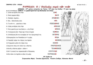 ΟΜΗΡΙΚΑ ΕΠΗ - ΙΛΙΑΔΑ ☻ Σοφία Χαντζή ☺
B4-Ομάδα 4η
Σπυροπούλου Μαρία, Τσικνάκη Εμμανουέλα, Τσιούστα Ισιδώρα, Φώσκολου Μαντώ
- 35 -
ΡΑΨΩΔΙΑ Ο / Παλίωξις παρά τῶν νεῶν
ΧΡΟΝΟΣ : 10ος
χρόνος πολιορκίας της Τροίας / 26η
μέρα της Ιλιάδας / 3η
μέρα της μάχης
☻ Ας εντοπίσουμε -κάθετα- ένα χαρακτηριστικό της θεολογίας του έπους
1. Ξυπνά και ξεσπά στην Ήρα ΔΙΑΣ
2. Πλοίο (αρχαία λέξη) ΝΑΥΣ
3. Παλίωξις σημαίνει… ΑΠΩΘΗΣΗ
4. Όλο… δολοπλοκίες είναι ΗΡΑ
5. Σ’ αυτόν τα … φορτώνει η Ήρα ΠΟΣΕΙΔΩΝΑΣ
6. Ο Δίας εκτοξεύει στην Ήρα ΑΠΕΙΛΕΣ
7. Ήταν φρικτός για τους θεούς ο….στη Στύγα ΟΡΚΟΣ
8. Η σύγκρουση Δία –Ήρας έχει τέτοια στοιχεία ΚΩΜΙΚΑ
9. Ο Απόλλωνας θα τον συνεφέρει απ’ τον τραυματισμό του ΕΚΤΟΡΑΣ
10.Απομακρύνει τον Ποσειδώνα απ’ τη μάχη ΙΡΙΔΑ
11.Γκρεμίζει τμήμα του τείχους των Αχαιών ΦΟΙΒΟΣ
12.Υποχωρούν μέσα στο τείχος τους ΑΧΑΙΟΙ
13.Αμύνεται πάνω στο πλοίο του ο Αίαντας ΠΡΩΤΕΣΙΛΑΟΣ
14.Αυτός ο Αίαντας φέρει « σάκον » ΤΕΛΑΜΩΝΙΟΣ
15.Απ’ τη σκηνή του παρακολουθεί ο Πάτροκλος ΕΥΡΥΠΥΛΟΣ
16.Θα πιέσει τον Αχιλλέα να βγει στη μάχη ΠΑΤΡΟΚΛΟΣ
 