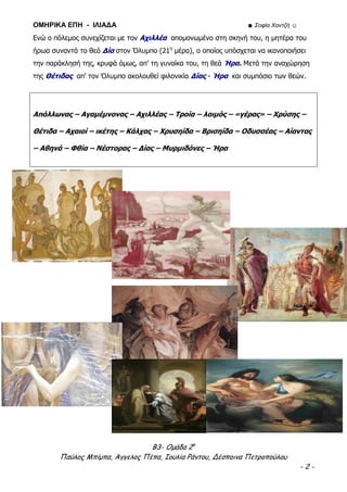 ΟΜΗΡΙΚΑ ΕΠΗ - ΙΛΙΑΔΑ ☻ Σοφία Χαντζή ☺
Β3- Ομάδα 2η
Παύλος Μπίμπα, Άγγελος Πέπα, Ιουλία Ράντου, Δέσποινα Πετροπούλου
- 2 -
Ενώ ο πόλεμος συνεχίζεται με τον Αχιλλέα απομονωμένο στη σκηνή του, η μητέρα του
ήρωα συναντά το θεό Δία στον Όλυμπο (21η
μέρα), ο οποίος υπόσχεται να ικανοποιήσει
την παράκλησή της, κρυφά όμως, απ’ τη γυναίκα του, τη θεά Ήρα. Μετά την αναχώρηση
της Θέτιδας απ’ τον Όλυμπο ακολουθεί φιλονικία Δίας - Ήρα και συμπόσιο των θεών.
Απόλλωνας – Αγαμέμνονας – Αχιλλέας – Τροία – λοιμός – «γέρας» – Χρύσης –
Θέτιδα – Αχαιοί – ικέτης – Κάλχας – Χρυσηίδα – Βρισηίδα – Οδυσσέας – Αίαντας
– Αθηνά – Φθία – Νέστορας – Δίας – Μυρμιδόνες – Ήρα
 
