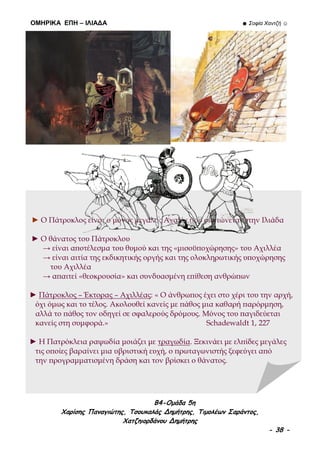 ΟΜΗΡΙΚΑ ΕΠΗ – ΙΛΙΑΔΑ ☻ Σοφία Χαντζή ☺
B4-Ομάδα 5η
Χαρίσης Παναγιώτης, Τσουκαλάς Δημήτρης, Τιμολέων Σαράντος,
Χατζηιορδάνου Δημήτρης
- 38 -
► Ο Πάτροκλος είναι ο μόνος μεγάλος Αχαιός που σκοτώνεται στην Ιλιάδα
► Ο θάνατος του Πάτροκλου
→ είναι αποτέλεσμα του θυμού και της «μισοϋποχώρησης» του Αχιλλέα
→ είναι αιτία της εκδικητικής οργής και της ολοκληρωτικής υποχώρησης
του Αχιλλέα
→ απαιτεί «θεοκρουσία» και συνδυασμένη επίθεση ανθρώπων
► Πάτροκλος – Έκτορας – Αχιλλέας: « Ο άνθρωπος έχει στο χέρι του την αρχή,
όχι όμως και το τέλος. Ακολουθεί κανείς με πάθος μια καθαρή παρόρμηση,
αλλά το πάθος τον οδηγεί σε σφαλερούς δρόμους. Μόνος του παγιδεύεται
κανείς στη συμφορά.» Schadewaldt 1, 227
► Η Πατρόκλεια ραψωδία μοιάζει με τραγωδία. Ξεκινάει με ελπίδες μεγάλες
τις οποίες βαραίνει μια υβριστική ευχή, ο πρωταγωνιστής ξεφεύγει από
την προγραμματισμένη δράση και τον βρίσκει ο θάνατος.
 