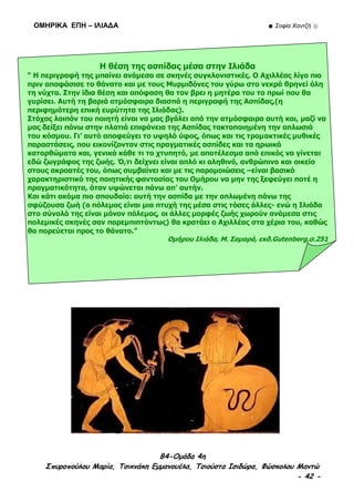 ΟΜΗΡΙΚΑ ΕΠΗ – ΙΛΙΑΔΑ ☻ Σοφία Χαντζή ☺
B4-Ομάδα 4η
Σπυροπούλου Μαρία, Τσικνάκη Εμμανουέλα, Τσιούστα Ισιδώρα, Φώσκολου Μαντώ
- 42 -
Η θέση της ασπίδας μέσα στην Ιλιάδα
“ Η περιγραφή της μπαίνει ανάμεσα σε σκηνές συγκλονιστικές. Ο Αχιλλέας λίγο πιο
πριν αποφάσισε το θάνατο και με τους Μυρμιδόνες του γύρω στο νεκρό θρηνεί όλη
τη νύχτα. Στην ίδια θέση και απόφαση θα τον βρει η μητέρα του το πρωί που θα
γυρίσει. Αυτή τη βαριά ατμόσφαιρα διασπά η περιγραφή της Ασπίδας,(η
περιφημότερη επική ευρύτητα της Ιλιάδας).
Στόχος λοιπόν του ποιητή είναι να μας βγάλει από την ατμόσφαιρα αυτή και, μαζί να
μας δείξει πάνω στην πλατιά επιφάνεια της Ασπίδας τακτοποιημένη την απλωσιά
του κόσμου. Γι’ αυτό αποφεύγει το υψηλό ύφος, όπως και τις τρομακτικές μυθικές
παραστάσεις, που εικονίζονταν στις πραγματικές ασπίδες και τα ηρωικά
κατορθώματα και, γενικά κάθε τι το χτυπητό, με αποτέλεσμα από επικός να γίνεται
εδώ ζωγράφος της ζωής. Ό,τι δείχνει είναι απλό κι αληθινό, ανθρώπινο και οικείο
στους ακροατές του, όπως συμβαίνει και με τις παρομοιώσεις –είναι βασικό
χαρακτηριστικό της ποιητικής φαντασίας του Ομήρου να μην της ξεφεύγει ποτέ η
πραγματικότητα, όταν υψώνεται πάνω απ’ αυτήν.
Και κάτι ακόμα πιο σπουδαίο: αυτή την ασπίδα με την απλωμένη πάνω της
σφύζουσα ζωή (ο πόλεμος είναι μια πτυχή της μέσα στις τόσες άλλες- ενώ η Ιλιάδα
στο σύνολό της είναι μόνον πόλεμος, οι άλλες μορφές ζωής χωρούν ανάμεσα στις
πολεμικές σκηνές σαν παρεμπιπτόντως) θα κρατάει ο Αχιλλέας στα χέρια του, καθώς
θα πορεύεται προς το θάνατο.”
Ομήρου Ιλιάδα, Μ. Σαμαρά, εκδ.Gutenberg,σ.251
 