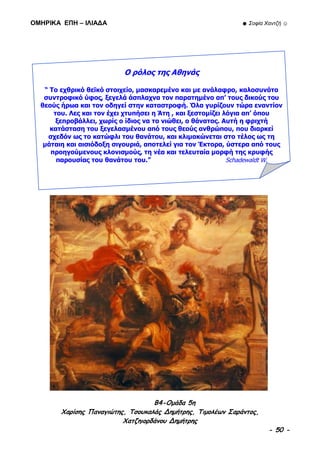 ΟΜΗΡΙΚΑ ΕΠΗ – ΙΛΙΑΔΑ ☻ Σοφία Χαντζή ☺
B4-Ομάδα 5η
Χαρίσης Παναγιώτης, Τσουκαλάς Δημήτρης, Τιμολέων Σαράντος,
Χατζηιορδάνου Δημήτρης
- 50 -
Ο ρόλος της Αθηνάς
“ Το εχθρικό θεϊκό στοιχείο, μασκαρεμένο και με ανάλαφρο, καλοσυνάτο
συντροφικό ύφος, ξεγελά άσπλαχνα τον παρατημένο απ’ τους δικούς του
θεούς ήρωα και τον οδηγεί στην καταστροφή. Όλα γυρίζουν τώρα εναντίον
του. Λες και τον έχει χτυπήσει η Άτη , και ξεστομίζει λόγια απ’ όπου
ξεπροβάλλει, χωρίς ο ίδιος να το νιώθει, ο θάνατος. Αυτή η φριχτή
κατάσταση του ξεγελασμένου από τους θεούς ανθρώπου, που διαρκεί
σχεδόν ως το κατώφλι του θανάτου, και κλιμακώνεται στο τέλος ως τη
μάταιη και αισιόδοξη σιγουριά, αποτελεί για τον Έκτορα, ύστερα από τους
προηγούμενους κλονισμούς, τη νέα και τελευταία μορφή της κρυφής
παρουσίας του θανάτου του.” Schadewaldt W.
 