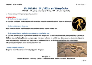 ΟΜΗΡΙΚΑ ΕΠΗ – ΙΛΙΑΔΑ ☻ Σοφία Χαντζή ☺
B4-Ομάδα 1η
Τασιούλα Μαριλένα, Τασιούλας Χρήστος, Σταθοπούλου Φανή, Υφαντή Ελευθερία, Ψαλλίδη Φανή
- 51 -
ΡΑΨΩΔΙΑ Ψ / Ἀθλα ἐπί Πατρόκλω
ΧΡΟΝΟΣ : 10ος
χρόνος πολιορκίας της Τροίας / 27η
– 29η
μέρα της Ιλιάδας
☻ Ας απαντήσουμε σύντομα τις παρακάτω ερωτήσεις
● Ο Αχιλλέας
1. Τι κάνει μετά τη μονομαχία;
Ο Αχιλλέας θλιμμένος και κατάκοπος από τον αγώνα, πηγαίνει και κοιμάται στην άκρη της θάλασσας.
2. Ποιον βλέπει στον ύπνο του;
Στον ύπνο του βλέπει τον Πάτροκλο, που του δίνει οδηγίες για την κηδεία του.
3. Σε ποιες ενέργειες προβαίνει σχετικές με τον νεκρό φίλο του;
Ο Αχιλλέας την άλλη μέρα : α) ετοιμάζει την πυρά του Πατρόκλου, β) κάνει νεκρικές θυσίες και προσφορές, γ) θυσιάζει
δώδεκα νεαρούς Τρώες, δ) κόβει και προσφέρει στο νεκρό φίλο του τα μαλλιά του, ε) ακούραστος κάνει σπονδές ως το
πρωί, ενώ η νεκρική πυρά καίει όλη νύχτα, στ) το πρωί φροντίζει τα οστά του νεκρού φίλου του, ζ) οργανώνει
αθλητικούς αγώνες προς τιμήν του νεκρού φίλου του.
4. Ποια επιθυμία εκφράζει;
Εκφράζει την επιθυμία του να ταφεί μαζί με τον Πάτροκλο.
 