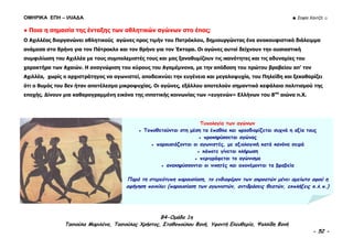 ΟΜΗΡΙΚΑ ΕΠΗ – ΙΛΙΑΔΑ ☻ Σοφία Χαντζή ☺
B4-Ομάδα 1η
Τασιούλα Μαριλένα, Τασιούλας Χρήστος, Σταθοπούλου Φανή, Υφαντή Ελευθερία, Ψαλλίδη Φανή
- 52 -
● Ποια η σημασία της ένταξης των αθλητικών αγώνων στο έπος;
Ο Αχιλλέας διοργανώνει αθλητικούς αγώνες προς τιμήν του Πατρόκλου, δημιουργώντας ένα ανακουφιστικό διάλειμμα
ανάμεσα στο θρήνο για τον Πάτροκλο και τον θρήνο για τον Έκτορα. Οι αγώνες αυτοί δείχνουν την ουσιαστική
συμφιλίωση του Αχιλλέα με τους συμπολεμιστές τους και μας ξαναθυμίζουν τις ικανότητες και τις αδυναμίες του
χαρακτήρα των Αχαιών. Η αναγνώριση του κύρους του Αγαμέμνονα, με την απόδοση του πρώτου βραβείου απ’ τον
Αχιλλέα, χωρίς ο αρχιστράτηγος να αγωνιστεί, αποδεικνύει την ευγένεια και μεγαλοψυχία, του Πηλείδη και ξεκαθαρίζει
ότι ο θυμός του δεν ήταν αποτέλεσμα μικροψυχίας. Οι αγώνες, εξάλλου αποτελούν σημαντικό κεφάλαιο πολιτισμού της
εποχής. Δίνουν μια καθαρογραμμένη εικόνα της ιπποτικής κοινωνίας των «ευγενών» Ελλήνων του 8ου
αιώνα π.Χ.
Τυπολογία των αγώνων
● Τοποθετούνται στη μέση τα έπαθλα και προσδιορίζεται συχνά η αξία τους
● προκηρύσσεται αγώνας
● παρουσιάζονται οι αγωνιστές, με αξιολογική κατά κανόνα σειρά
● κάποτε γίνεται κλήρωση
● περιγράφεται το αγώνισμα
● ανακηρύσσονται οι νικητές και απονέμονται τα βραβεία
Παρά τη στερεότυπη παρουσίαση, το ενδιαφέρον των ακροατών μένει αμείωτο αφού η
αφήγηση ποικίλει (παρουσίαση των αγωνιστών, αντιδράσεις θεατών, εκπλήξεις κ.λ.π.)
 