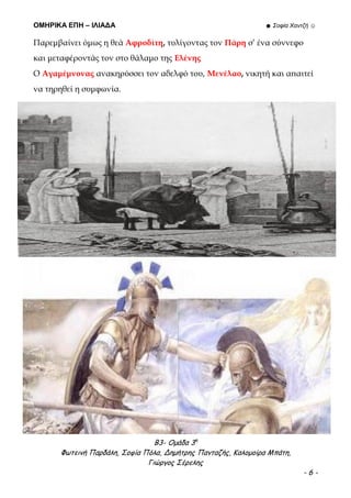 ΟΜΗΡΙΚΑ ΕΠΗ – ΙΛΙΑΔΑ ☻ Σοφία Χαντζή ☺
Β3- Ομάδα 3η
Φωτεινή Παρδάλη, Σοφία Πόλα, Δημήτρης Πανταζής, Καλομοίρα Μπάτη,
Γιώργος Σέρελης
- 6 -
Παρεμβαίνει όμως η θεά Αφροδίτη, τυλίγοντας τον Πάρη σ’ ένα σύννεφο
και μεταφέροντάς τον στο θάλαμο της Ελένης
Ο Αγαμέμνονας ανακηρύσσει τον αδελφό του, Μενέλαο, νικητή και απαιτεί
να τηρηθεί η συμφωνία.
 