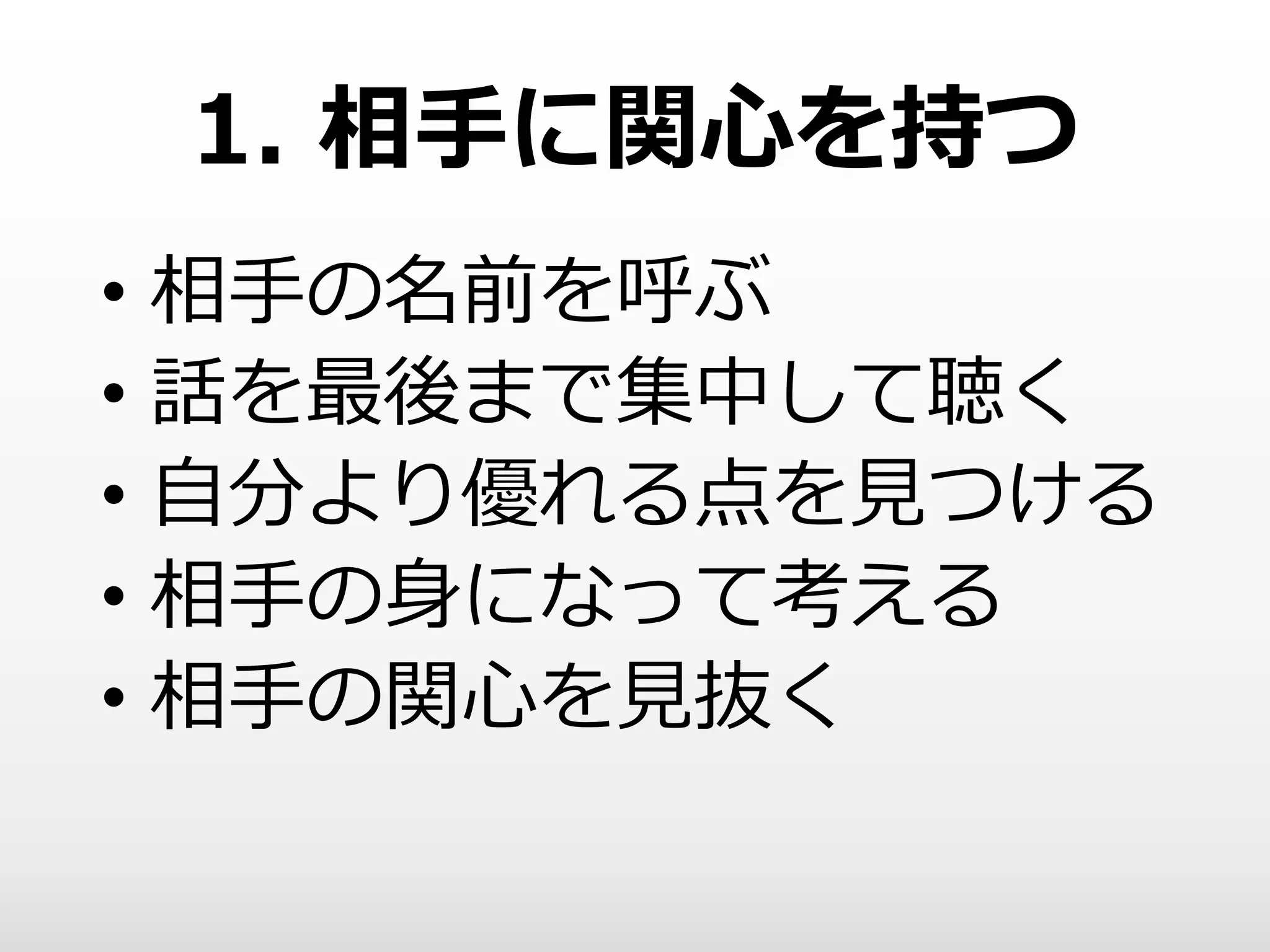 1. 相手に関心を持つ
• 相手の名前を呼ぶ
• 話を最後まで集中して聴く
• 自分より優れる点を見つける
• 相手の身になって考える
• 相手の関心を見抜く
 