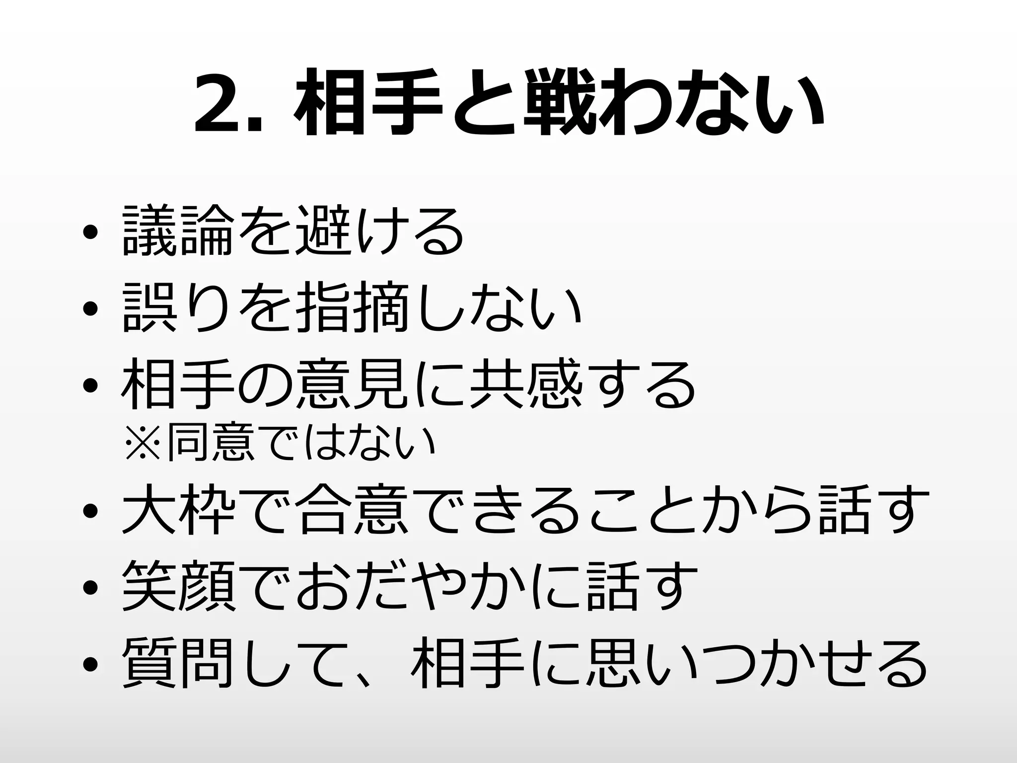 2. 相手と戦わない
• 議論を避ける
• 誤りを指摘しない
• 相手の意見に共感する
※同意ではない
• 大枠で合意できることから話す
• 笑顔でおだやかに話す
• 質問して、相手に思いつかせる
 