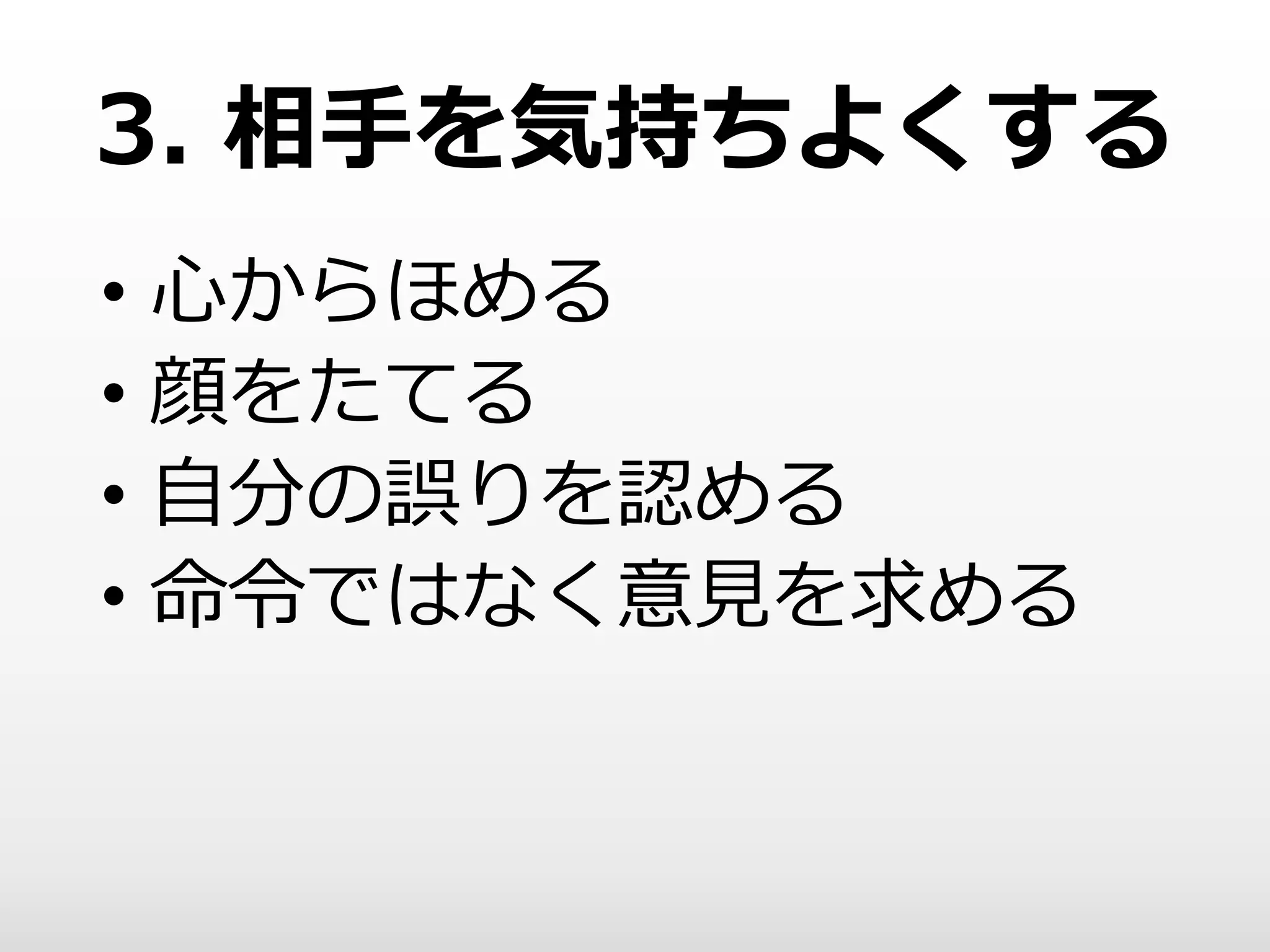 3. 相手を気持ちよくする
• 心からほめる
• 顔をたてる
• 自分の誤りを認める
• 命令ではなく意見を求める
 