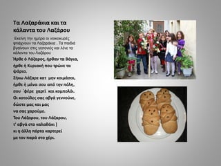 Τα Λαζαράκια και τα
κάλαντα του Λαζάρου
Εκείνη την ημέρα οι νοικοκυρές
φτιάχνουν τα Λαζαράκια . Τα παιδιά
βγαίνουν στις γε...