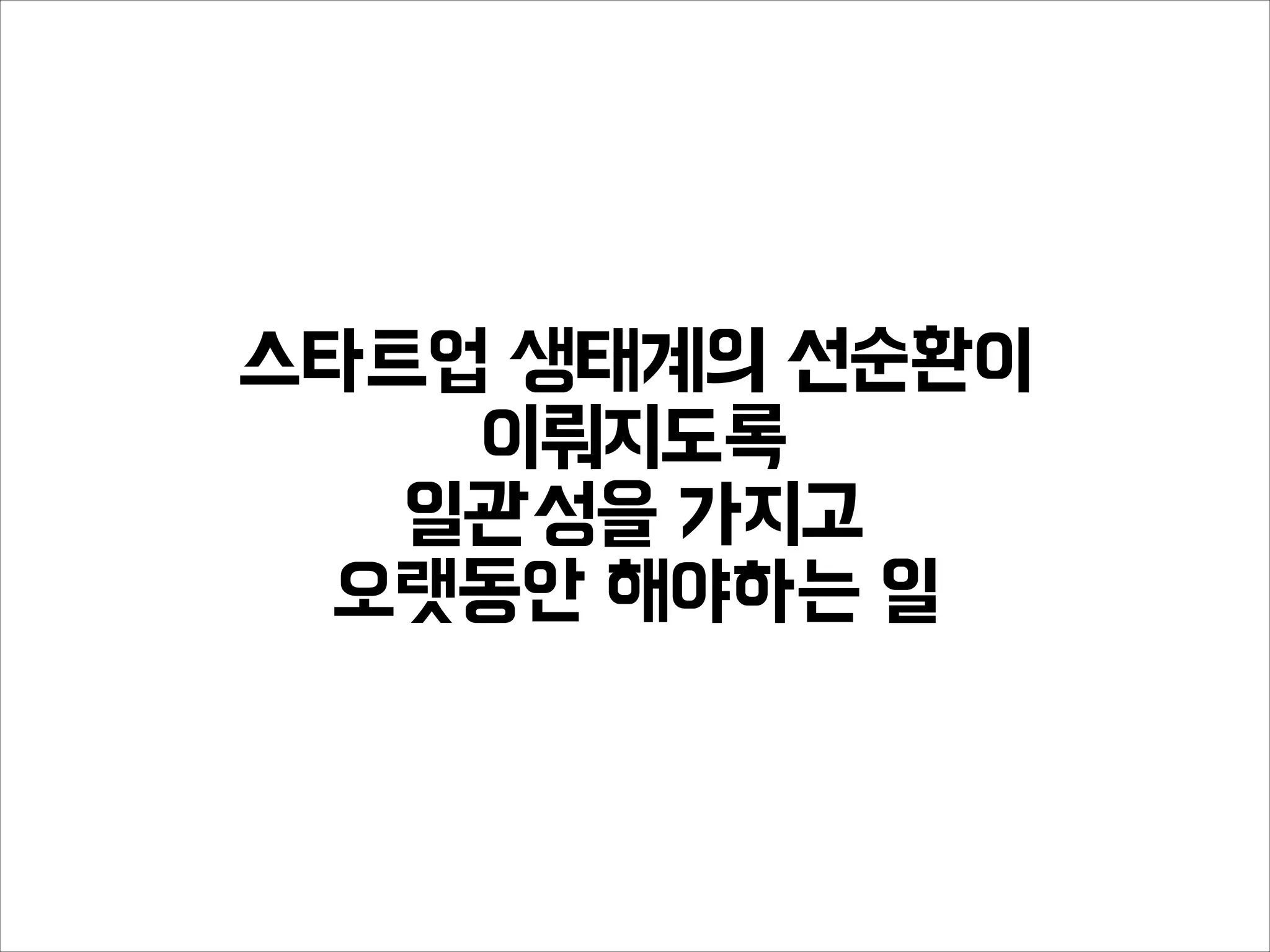 스타트업 생태계의 선순환이
이뤄지도록
일관성을 가지고
오랫동안 해야하는 일
 