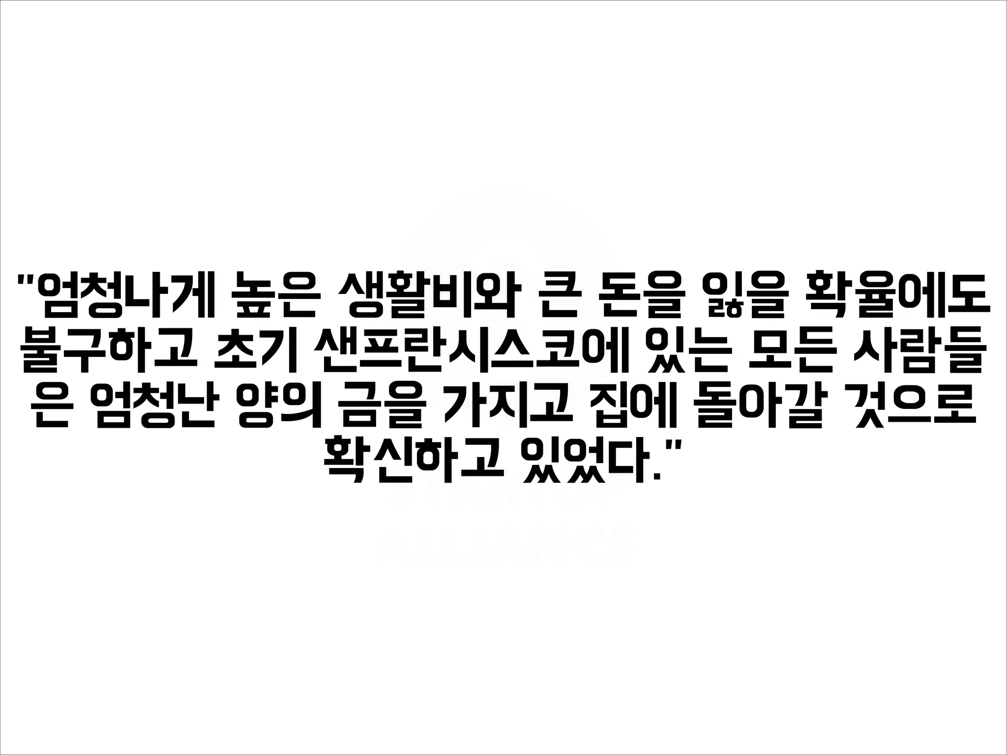 "엄청나게 높은 생활비와 큰 돈을 잃을 확율에도
불구하고 초기 샌프란시스코에 있는 모든 사람들
은 엄청난 양의 금을 가지고 집에 돌아갈 것으로
확신하고 있었다."
 