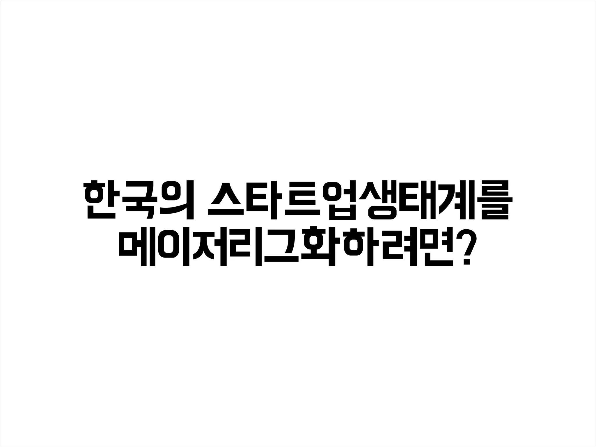 한국의 스타트업생태계를
메이저리그화하려면?
 