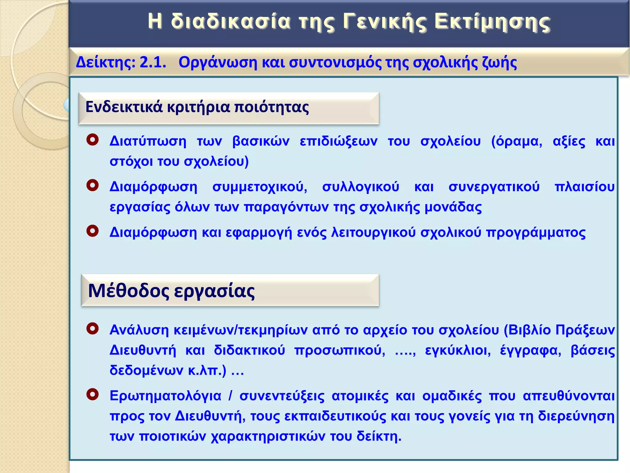 Η δηαδηθαζία ηεο Γεληθήο Δθηίκεζεο
Δείκτθσ: 2.1. Οργάνωςθ και ςυντονιςμόσ τθσ ςχολικισ ηωισ
Ενδεικτικά κριτιρια ποιότθτασ
 Γηαηύπσζε ησλ βαζηθώλ επηδηώμεσλ ηνπ ζρνιείνπ (όξακα, αμίεο θαη
ζηόρνη ηνπ ζρνιείνπ)
 Γηακόξθσζε ζπκκεηνρηθνύ, ζπιινγηθνύ θαη ζπλεξγαηηθνύ πιαηζίνπ
εξγαζίαο όισλ ησλ παξαγόλησλ ηεο ζρνιηθήο κνλάδαο
 Γηακόξθσζε θαη εθαξκνγή ελόο ιεηηνπξγηθνύ ζρνιηθνύ πξνγξάκκαηνο
Μζκοδοσ εργαςίασ
 Αλάιπζε θεηκέλσλ/ηεθκεξίσλ από ην αξρείν ηνπ ζρνιείνπ (Βηβιίν Πξάμεσλ
Γηεπζπληή θαη δηδαθηηθνύ πξνζσπηθνύ, …., εγθύθιηνη, έγγξαθα, βάζεηο
δεδνκέλσλ θ.ιπ.) …
 Δξσηεκαηνιόγηα / ζπλεληεύμεηο αηνκηθέο θαη νκαδηθέο πνπ απεπζύλνληαη
πξνο ηνλ Γηεπζπληή, ηνπο εθπαηδεπηηθνύο θαη ηνπο γνλείο γηα ηε δηεξεύλεζε
ησλ πνηνηηθώλ ραξαθηεξηζηηθώλ ηνπ δείθηε.
 