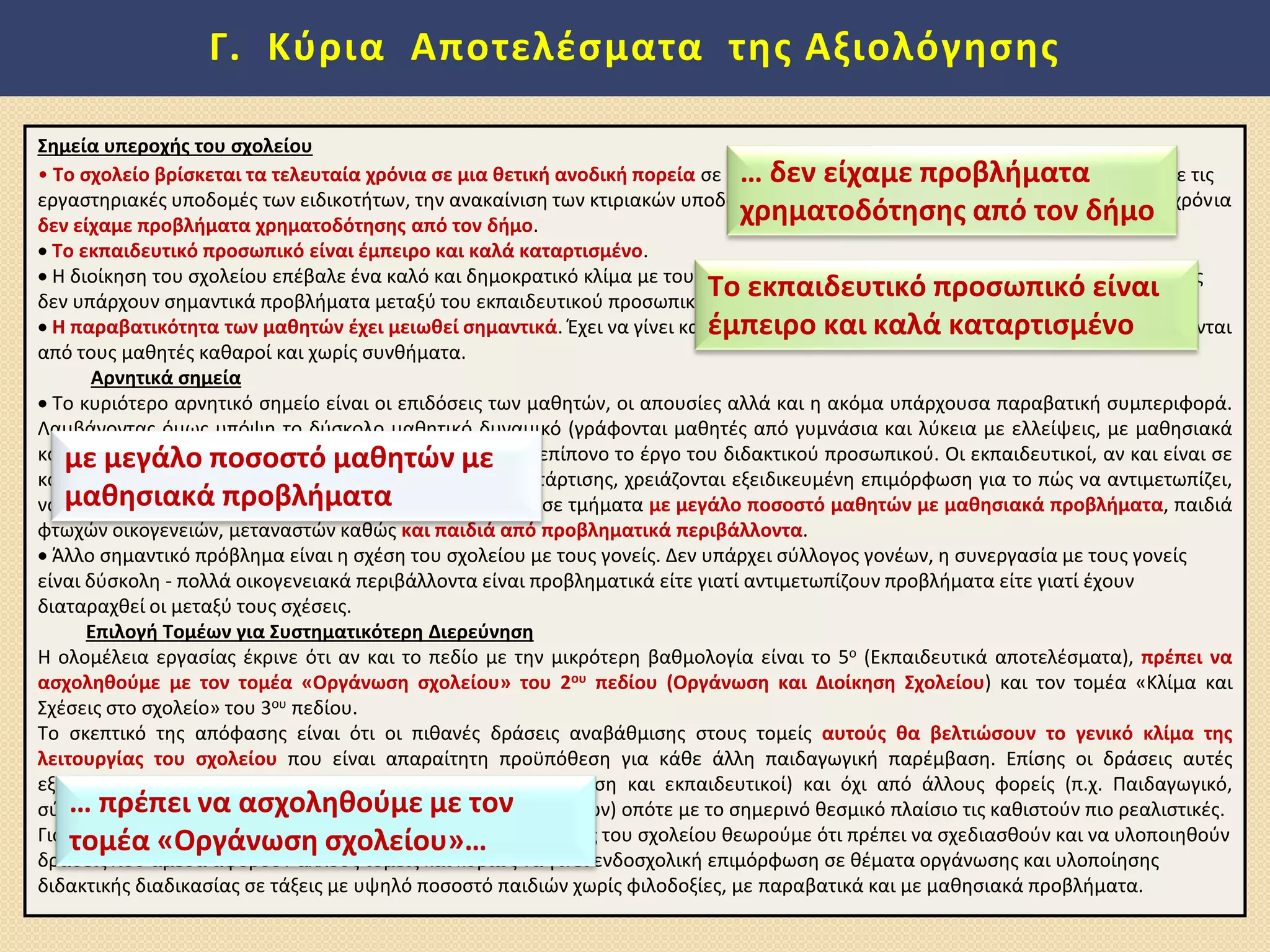 Γ. Κφρια Αποτελζςματα τθσ Αξιολόγθςθσ
΢θμεία υπεροχισ του ςχολείου
• Σο ςχολείο βρίςκεται τα τελευταία χρόνια ςε μια κετικι ανοδικι πορεία ςε όλουσ τουσ τομείσ. Σθμαντικά ζργα ζγιναν ςχετικά με τισ
εργαςτθριακζσ υποδομζσ των ειδικοτιτων, τθν ανακαίνιςθ των κτιριακϊν υποδομϊν, τθν προμικεια εξοπλιςμοφ και τα τελευταία χρόνια
δεν είχαμε προβλιματα χρθματοδότθςθσ από τον διμο.
 Σο εκπαιδευτικό προςωπικό είναι ζμπειρο και καλά καταρτιςμζνο.
 Η διοίκθςθ του ςχολείου επζβαλε ζνα καλό και δθμοκρατικό κλίμα με τουσ μακθτζσ και αφουγκράηεται τα προβλιματά τουσ. Επίςθσ
δεν υπάρχουν ςθμαντικά προβλιματα μεταξφ του εκπαιδευτικοφ προςωπικοφ και τθσ διοίκθςθσ.
 Η παραβατικότθτα των μακθτϊν ζχει μειωκεί ςθμαντικά. Ζχει να γίνει κατάλθψθ από το 2007 και οι τοίχοι του ςχολείου διατθροφνται
από τουσ μακθτζσ κακαροί και χωρίσ ςυνκιματα.
Αρνθτικά ςθμεία
 Το κυριότερο αρνθτικό ςθμείο είναι οι επιδόςεισ των μακθτϊν, οι απουςίεσ αλλά και θ ακόμα υπάρχουςα παραβατικι ςυμπεριφορά.
Λαμβάνοντασ όμωσ υπόψθ το δφςκολο μακθτικό δυναμικό (γράφονται μακθτζσ από γυμνάςια και λφκεια με ελλείψεισ, με μακθςιακά
και οικογενειακά προβλιματα) κεωροφμε ότι είναι πολφ επίπονο το ζργο του διδακτικοφ προςωπικοφ. Οι εκπαιδευτικοί, αν και είναι ςε
καλό επίπεδο ςε ότι αφορά τθν πείρα και το επίπεδο κατάρτιςθσ, χρειάηονται εξειδικευμζνθ επιμόρφωςθ για το πϊσ να αντιμετωπίηει,
να οργανϊνει και να διδάςκει μακθτζσ χωρίσ φιλοδοξίεσ, ςε τμιματα με μεγάλο ποςοςτό μακθτϊν με μακθςιακά προβλιματα, παιδιά
φτωχϊν οικογενειϊν, μεταναςτϊν κακϊσ και παιδιά από προβλθματικά περιβάλλοντα.
 Άλλο ςθμαντικό πρόβλθμα είναι θ ςχζςθ του ςχολείου με τουσ γονείσ. Δεν υπάρχει ςφλλογοσ γονζων, θ ςυνεργαςία με τουσ γονείσ
είναι δφςκολθ - πολλά οικογενειακά περιβάλλοντα είναι προβλθματικά είτε γιατί αντιμετωπίηουν προβλιματα είτε γιατί ζχουν
διαταραχκεί οι μεταξφ τουσ ςχζςεισ.
Επιλογι Σομζων για ΢υςτθματικότερθ Διερεφνθςθ
Η ολομζλεια εργαςίασ ζκρινε ότι αν και το πεδίο με τθν μικρότερθ βακμολογία είναι το 5ο (Εκπαιδευτικά αποτελζςματα), πρζπει να
αςχολθκοφμε με τον τομζα «Οργάνωςθ ςχολείου» του 2ου πεδίου (Οργάνωςθ και Διοίκθςθ ΢χολείου) και τον τομζα «Κλίμα και
Σχζςεισ ςτο ςχολείο» του 3ου πεδίου.
Το ςκεπτικό τθσ απόφαςθσ είναι ότι οι πικανζσ δράςεισ αναβάκμιςθσ ςτουσ τομείσ αυτοφσ κα βελτιϊςουν το γενικό κλίμα τθσ
λειτουργίασ του ςχολείου που είναι απαραίτθτθ προχπόκεςθ για κάκε άλλθ παιδαγωγικι παρζμβαςθ. Επίςθσ οι δράςεισ αυτζσ
εξαρτϊνται άμεςα από τισ ςυνιςτϊςεσ του ςχολείου (διοίκθςθ και εκπαιδευτικοί) και όχι από άλλουσ φορείσ (π.χ. Παιδαγωγικό,
ςφμβουλοι και τριτοβάκμια ιδρφματα για δράςεισ επιμορφϊςεων) οπότε με το ςθμερινό κεςμικό πλαίςιο τισ κακιςτοφν πιο ρεαλιςτικζσ.
Για μια όμωσ πιο ολοκλθρωμζνθ αντιμετϊπιςθ τθσ αναβάκμιςθσ του ςχολείου κεωροφμε ότι πρζπει να ςχεδιαςκοφν και να υλοποιθκοφν
δράςεισ που άμεςα αφοροφν άλλουσ τομείσ και κυρίωσ να γίνει ενδοςχολικι επιμόρφωςθ ςε κζματα οργάνωςθσ και υλοποίθςθσ
διδακτικισ διαδικαςίασ ςε τάξεισ με υψθλό ποςοςτό παιδιϊν χωρίσ φιλοδοξίεσ, με παραβατικά και με μακθςιακά προβλιματα.
… δεν είχαμε προβλιματα
χρθματοδότθςθσ από τον διμο
Σο εκπαιδευτικό προςωπικό είναι
ζμπειρο και καλά καταρτιςμζνο
με μεγάλο ποςοςτό μακθτϊν με
μακθςιακά προβλιματα
… πρζπει να αςχολθκοφμε με τον
τομζα «Οργάνωςθ ςχολείου»…
 