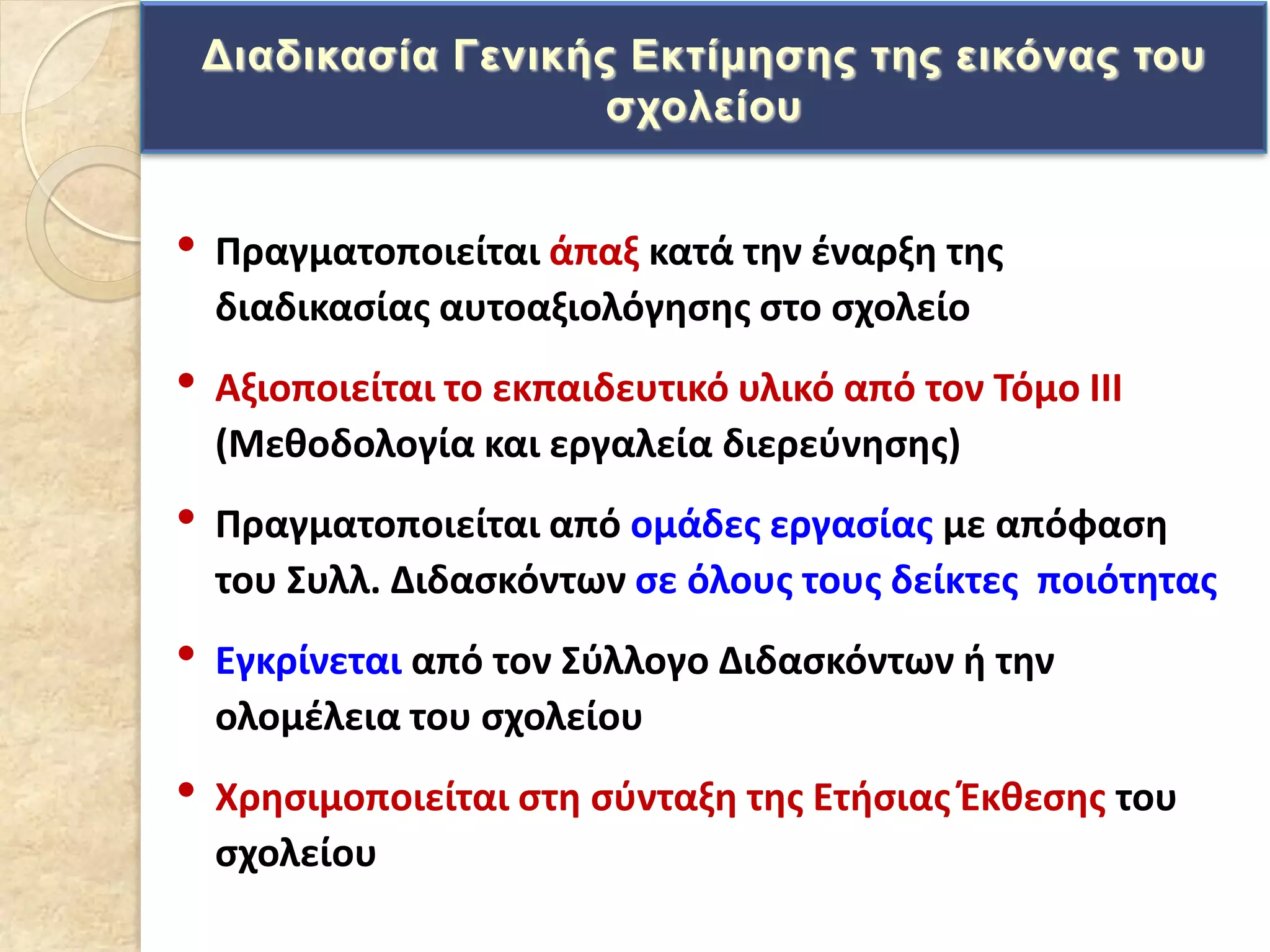 • Πραγματοποιείται άπαξ κατά τθν ζναρξθ τθσ
διαδικαςίασ αυτοαξιολόγθςθσ ςτο ςχολείο
• Αξιοποιείται το εκπαιδευτικό υλικό από τον Σόμο ΙΙΙ
(Μεκοδολογία και εργαλεία διερεφνθςθσ)
• Πραγματοποιείται από ομάδεσ εργαςίασ με απόφαςθ
του ΢υλλ. Διδαςκόντων ςε όλουσ τουσ δείκτεσ ποιότθτασ
• Εγκρίνεται από τον ΢φλλογο Διδαςκόντων ι τθν
ολομζλεια του ςχολείου
• Χρθςιμοποιείται ςτθ ςφνταξθ τθσ Ετιςιασ Ζκκεςθσ του
ςχολείου
Γηαδηθαζία Γεληθήο Δθηίκεζεο ηεο εηθόλαο ηνπ
ζρνιείνπ
 