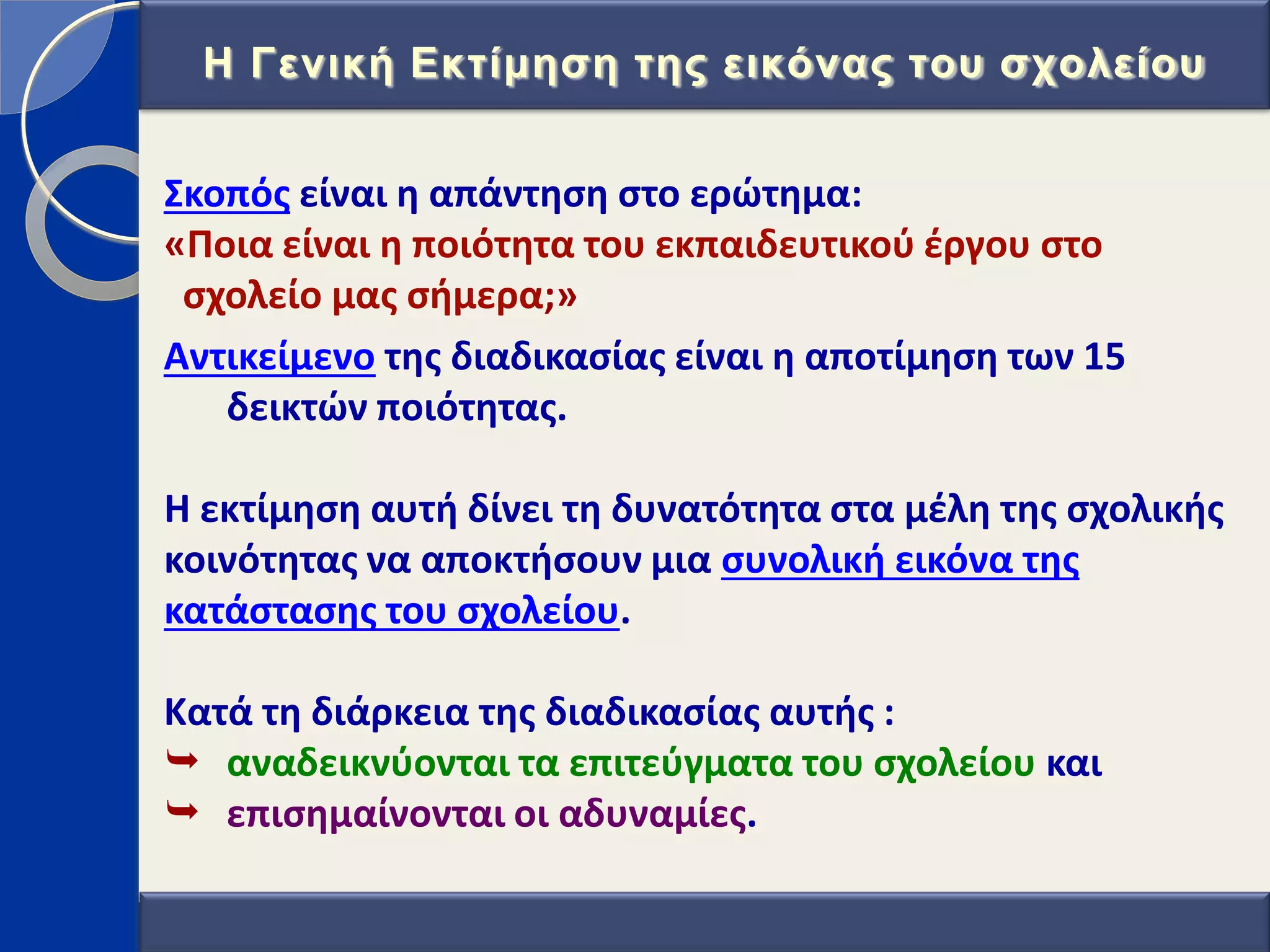 ΢κοπόσ είναι θ απάντθςθ ςτο ερϊτθμα:
«Ποια είναι θ ποιότθτα του εκπαιδευτικοφ ζργου ςτο
ςχολείο μασ ςιμερα;»
Αντικείμενο τθσ διαδικαςίασ είναι θ αποτίμθςθ των 15
δεικτϊν ποιότθτασ.
Η εκτίμθςθ αυτι δίνει τθ δυνατότθτα ςτα μζλθ τθσ ςχολικισ
κοινότθτασ να αποκτιςουν μια ςυνολικι εικόνα τθσ
κατάςταςθσ του ςχολείου.
Κατά τθ διάρκεια τθσ διαδικαςίασ αυτισ :
 αναδεικνφονται τα επιτεφγματα του ςχολείου και
 επιςθμαίνονται οι αδυναμίεσ.
Η Γεληθή Δθηίκεζε ηεο εηθόλαο ηνπ ζρνιείνπ
 