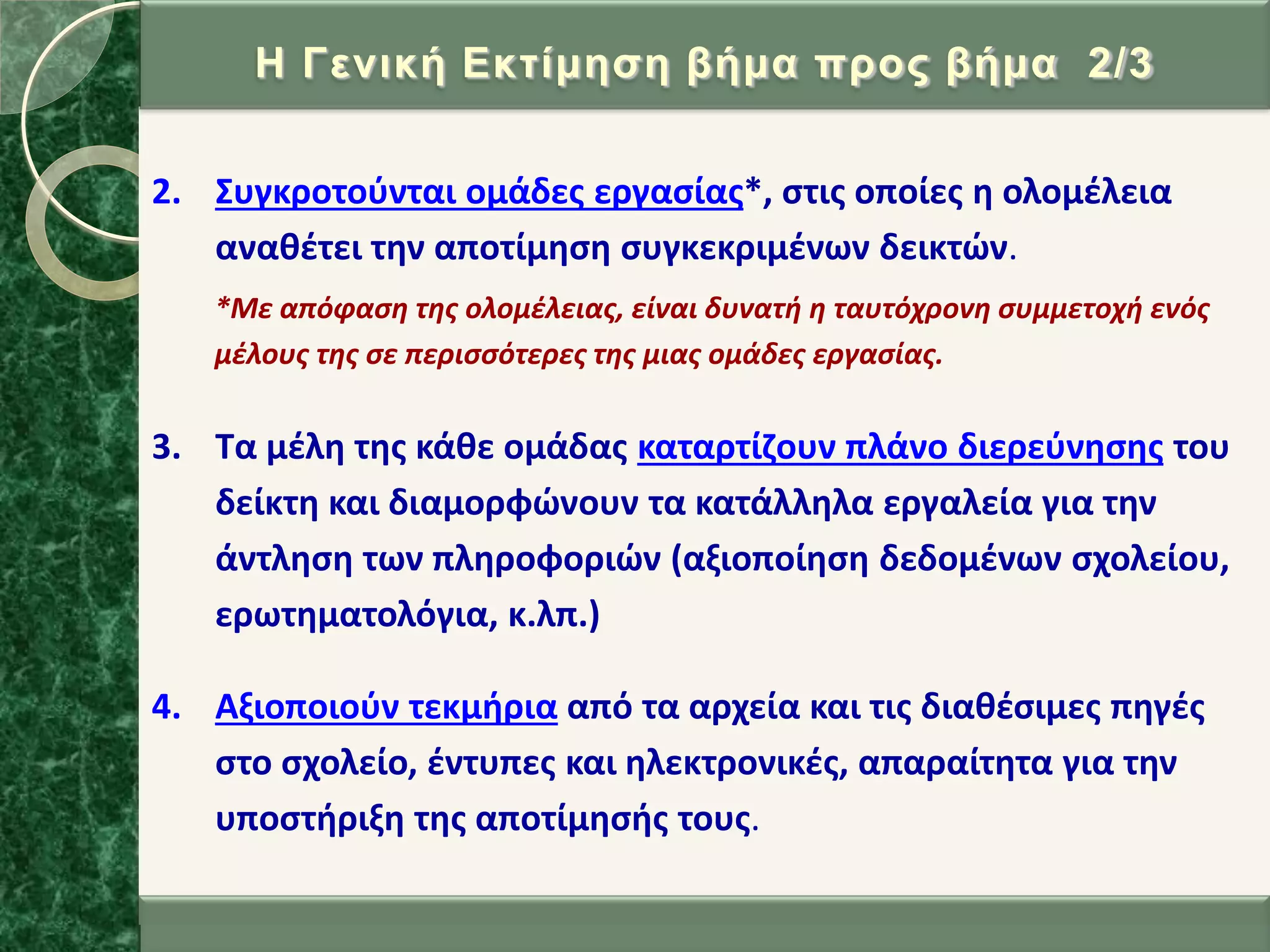 2. ΢υγκροτοφνται ομάδεσ εργαςίασ*, ςτισ οποίεσ θ ολομζλεια
ανακζτει τθν αποτίμθςθ ςυγκεκριμζνων δεικτϊν.
*Με απόφαςη τησ ολομζλειασ, είναι δυνατή η ταυτόχρονη ςυμμετοχή ενόσ
μζλουσ τησ ςε περιςςότερεσ τησ μιασ ομάδεσ εργαςίασ.
3. Σα μζλθ τθσ κάκε ομάδασ καταρτίηουν πλάνο διερεφνθςθσ του
δείκτθ και διαμορφϊνουν τα κατάλλθλα εργαλεία για τθν
άντλθςθ των πλθροφοριϊν (αξιοποίθςθ δεδομζνων ςχολείου,
ερωτθματολόγια, κ.λπ.)
4. Αξιοποιοφν τεκμιρια από τα αρχεία και τισ διακζςιμεσ πθγζσ
ςτο ςχολείο, ζντυπεσ και θλεκτρονικζσ, απαραίτθτα για τθν
υποςτιριξθ τθσ αποτίμθςισ τουσ.
Η Γεληθή Δθηίκεζε βήκα πξνο βήκα 2/3
 