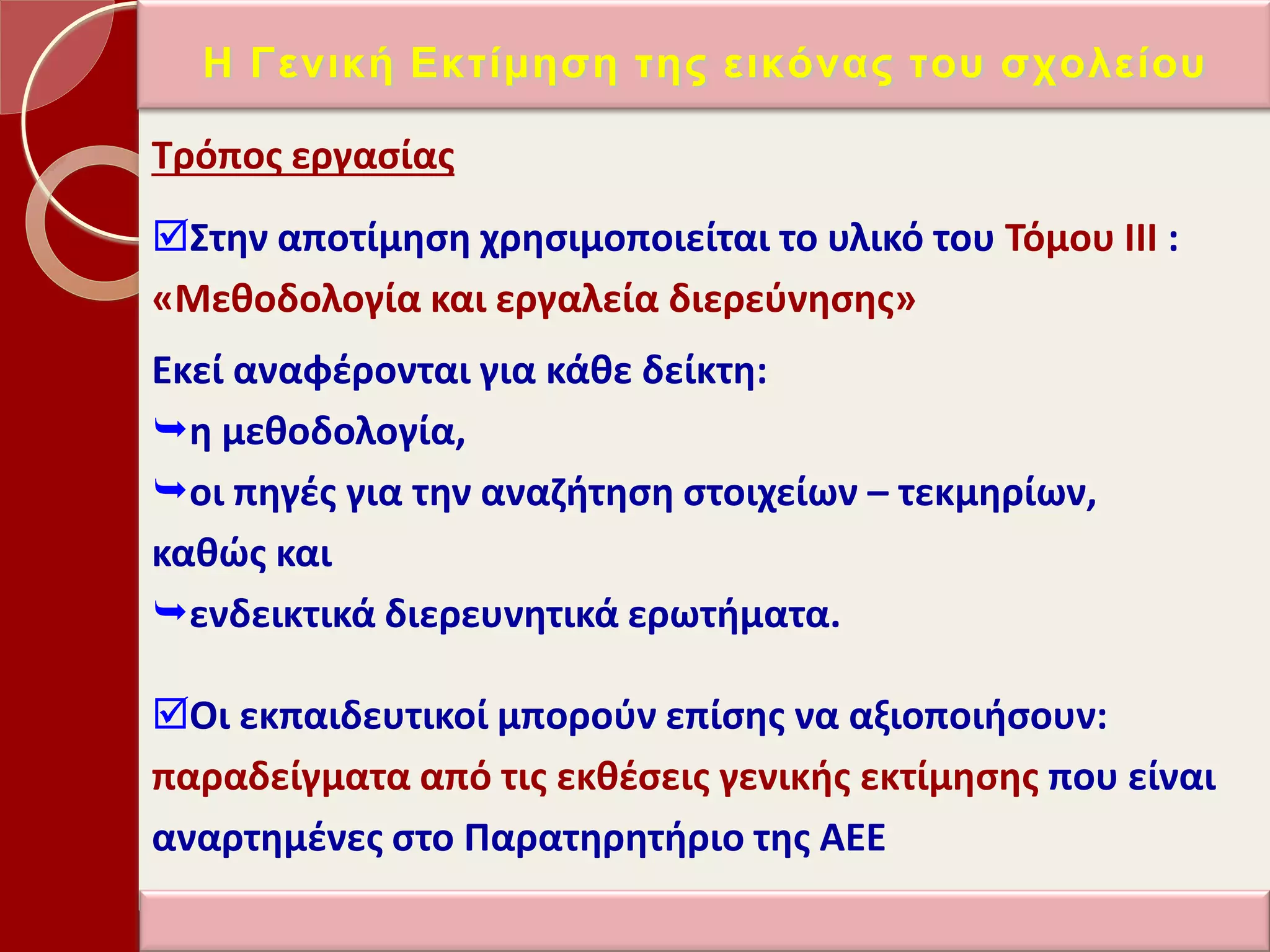 Σρόποσ εργαςίασ
΢τθν αποτίμθςθ χρθςιμοποιείται το υλικό του Σόμου ΙΙΙ :
«Μεκοδολογία και εργαλεία διερεφνθςθσ»
Εκεί αναφζρονται για κάκε δείκτθ:
θ μεκοδολογία,
οι πθγζσ για τθν αναηιτθςθ ςτοιχείων – τεκμθρίων,
κακϊσ και
ενδεικτικά διερευνθτικά ερωτιματα.
Οι εκπαιδευτικοί μποροφν επίςθσ να αξιοποιιςουν:
παραδείγματα από τισ εκκζςεισ γενικισ εκτίμθςθσ που είναι
αναρτθμζνεσ ςτο Παρατθρθτιριο τθσ ΑΕΕ
Η Γεληθή Δθηίκεζε ηεο εηθόλαο ηνπ ζρνιείνπ
 