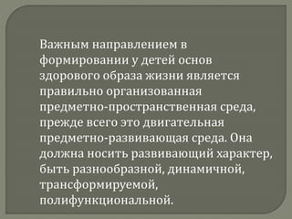 Важным направлением в
формировании у детей основ
здорового образа жизни является
правильно организованная
предметно-пространственная среда,
прежде всего это двигательная
предметно-развивающая среда. Она
должна носить развивающий характер,
быть разнообразной, динамичной,
трансформируемой,
полифункциональной.
 