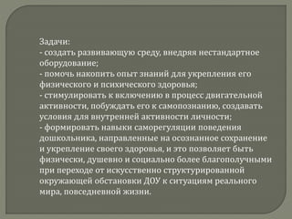 Задачи:
- создать развивающую среду, внедряя нестандартное
оборудование;
- помочь накопить опыт знаний для укрепления его
физического и психического здоровья;
- стимулировать к включению в процесс двигательной
активности, побуждать его к самопознанию, создавать
условия для внутренней активности личности;
- формировать навыки саморегуляции поведения
дошкольника, направленные на осознанное сохранение
и укрепление своего здоровья, и это позволяет быть
физически, душевно и социально более благополучными
при переходе от искусственно структурированной
окружающей обстановки ДОУ к ситуациям реального
мира, повседневной жизни.
 