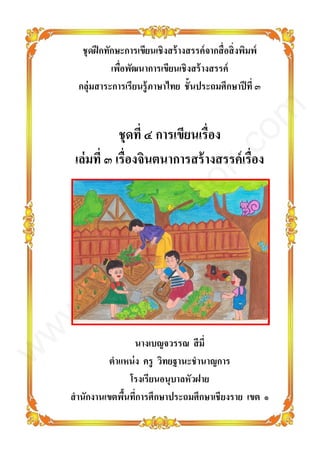 ชุดฝึกทักษะการเขียนเชิงสร้างสรรค์จากสื่อสิ่งพิมพ์
เพื่อพัฒนาการเขียนเชิงสร้างสรรค์
กลุ่มสาระการเรียนรู้ภาษาไทย ชั้นประถมศึกษาปีที่ ๓
ชุดที่ ๔ การเขียนเรื่อง
เล่มที่ ๓ เรื่องจินตนาการสร้างสรรค์เรื่อง
นางเบญจวรรณ สีมี่
ตาแหน่ง ครู วิทยฐานะชานาญการ
โรงเรียนอนุบาลหัวฝาย
สานักงานเขตพื้นที่การศึกษาประถมศึกษาเชียงราย เขต ๑
www.kroobannok.com
 