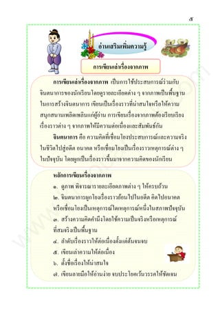 ๕
อ่านเสริมเพิ่มความรู้
การเขียนเล่าเรื่องจากภาพ เป็นการใช้ประสบการณ์ร่วมกับ
จินตนาการของนักเรียนโดยดูรายละเอียดต่าง ๆ จากภาพเป็นพื้นฐาน
ในการสร้างจินตนาการ เขียนเป็นเรื่องราวที่น่าสนใจหรือให้ความ
สนุกสนานเพลิดเพลินแก่ผู้อ่าน การเขียนเรื่องจากภาพต้องเรียบเรียง
เรื่องราวต่าง ๆ จากภาพให้มีความต่อเนื่องและสัมพันธ์กัน
จินตนาการ คือ ความคิดที่เชื่อมโยงประสบการณ์และความจริง
ในชีวิตไปสู่อดีต อนาคต หรือเชื่อมโยงเป็นเรื่องราวเหตุการณ์ต่าง ๆ
ในปัจจุบัน โดยผูกเป็นเรื่องราวขึ้นมาจากความคิดของนักเรียน
หลักการเขียนเรื่องจากภาพ
๑. ดูภาพ พิจารณารายละเอียดภาพต่าง ๆ ให้ครบถ้วน
๒. จินตนาการผูกโยงเรื่องราวย้อนไปในอดีต คิดไปอนาคต
หรือเชื่อมโยงเป็นเหตุการณ์ใดเหตุการณ์หนึ่งในสภาพปัจจุบัน
๓. สร้างความคิดคานึงโดยใช้ความเป็นจริงหรือเหตุการณ์
ที่สมจริงเป็นพื้นฐาน
๔. ลาดับเรื่องราวให้ต่อเนื่องตั้งแต่ต้นจนจบ
๕. เขียนเล่าความให้ต่อเนื่อง
๖. ตั้งชื่อเรื่องให้น่าสนใจ
๗. เขียนลายมือให้อ่านง่าย จบประโยคเว้นวรรคให้ชัดเจน
การเขียนเล่าเรื่องจากภาพ
www.kroobannok.com
 