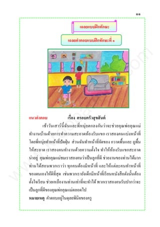 ๑๑
เฉลยคาตอบแบบฝึกทักษะที่ ๑
เฉลยแบบฝึกทักษะ
แนวคาตอบ เรื่อง ครอบครัวสุขสันต์
เช้าวันเสาร์นี้ฉันและพี่หนุ่ยตกลงกันว่าจะช่วยคุณพ่อคุณแม่
ทางานบ้านด้วยการทาความสะอาดห้องรับแขก เราสองคนแบ่งหน้าที่
โดยพี่หนุ่ยทาหน้าที่ปัดฝุ่น ส่วนฉันทาหน้าที่จัดของ กวาดพื้นและ ถูพื้น
ให้สะอาด เราสองคนทางานด้วยความตั้งใจ ทาให้ห้องรับแขกสะอาด
น่าอยู่ คุณพ่อคุณแม่ชมเราสองคนว่าเป็นลูกที่ดี ช่วยงานของท่านได้มาก
ท่านได้สอนพวกเราว่า ทุกคนต้องมีหน้าที่ และให้แต่ละคนทาหน้าที่
ของตนเองให้ดีที่สุด เช่นพวกเรายังเด็กมีหน้าที่เรียนหนังสือดังนั้นต้อง
ตั้งใจเรียน ช่วยเหลืองานท่านเท่าที่จะทาได้พวกเราสองคนรับปากว่าจะ
เป็นลูกที่ดีของคุณพ่อคุณแม่ตลอดไป
หมายเหตุ คาตอบอยู่ในดุลยพินิจของครู
www.kroobannok.com
 