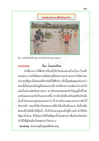 ๑๒
เฉลยคาตอบแบบฝึกทักษะที่ ๒
ที่มา : (หนังสือพิมพ์ไทยรัฐ ฉบับวันที่ ๒ สิงหาคม ๒๕๕๔)
แนวคาตอบ เรื่อง น้ามาจากไหน
วันนี้พวกเราได้ฟังข่าวเรื่องน้าป่าไหลมาท่วมบ้านเรือน ร้านค้า
ถนนต่าง ๆ ทาให้เกิดความเสียหายเป็นจานวนมาก พวกเราไม่คิดว่าจะ
ประสบปัญหาน้าท่วมเหมือนกับที่ได้ฟังข่าว เช้านี้คุณพ่อคุณแม่บอกว่า
ตอนนี้น้าท่วมมาถึงหมู่บ้านของเราแล้ว ขอให้พวกเราระมัดระวัง อย่าไป
เล่นน้าเพราะมันอันตรายมาก ชาวบ้านหลายคนพากันไปมุงดูน้าที่ไหล
มาท่วมถนนและเริ่มไหลมามากขึ้น ชาวบ้านจึงต้องเตรียมพร้อมรับมือ
กับน้าท่วมและคุณครูเคยบอกว่า น้าท่วมมีสาเหตุมาจากการตัดไม้
ทาลายป่า ตอนนี้เมืองไทยของเรามีต้นไม้เหลือน้อยมาก ดังนั้นเมื่อ
ฝนตกจึงไม่มีต้นไม้อุ้มน้า น้าจึงไหลจากภูเขาเข้าสู่ที่ราบต่า ทาให้เกิด
ปัญหาน้าท่วม ถ้าไม่อยากให้เกิดปัญหาน้าท่วมพวกเราต้องช่วยกันรักษา
ป่าไม้ให้คู่กับเมืองไทยของเราไปนาน ๆ
หมายเหตุ คาตอบอยู่ในดุลยพินิจของครู
www.kroobannok.com
 